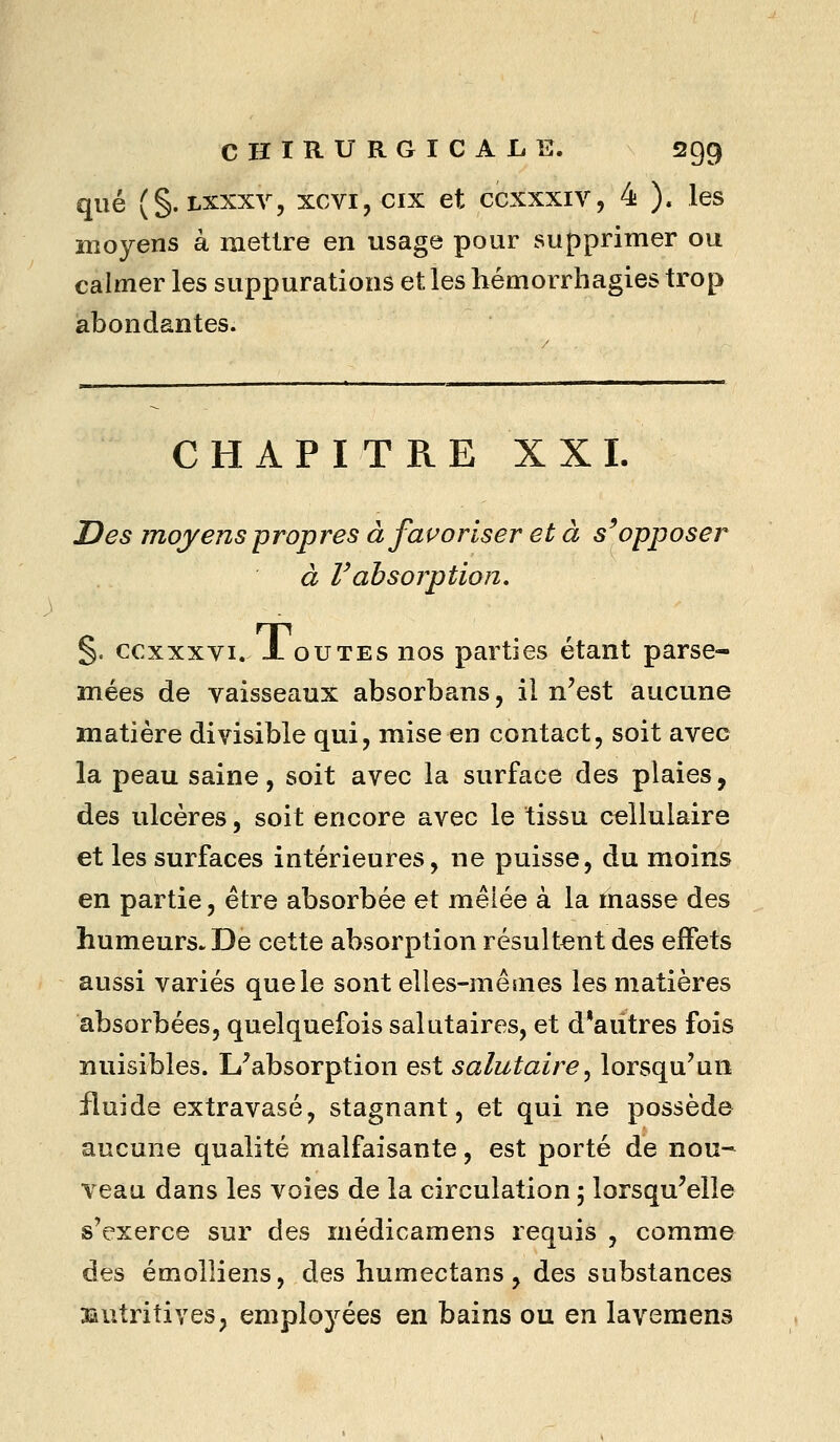 que (§. Lxxxv, xcvi, cix et ccxxxiv, 4 ). les moyens à mettre en usage pour supprimer ou calmer les suppurations et les hémorrhagies trop abondantes. CHAPITRE XXI. Des moyens propres à fai^orlser et à s^opposer à Vabsorption. %. ccxxxvi. X ou TES nos parties étant parse- mées de vaisseaux absorbans, il n'est aucune matière divisible qui, mise en contact, soit avec la peau saine, soit avec la surface des plaies, des ulcères, soit encore avec le tissu cellulaire et les surfaces intérieures, ne puisse, du moins en partie, être absorbée et mêlée à la masse des humeurs. De cette absorption résultent des effets aussi variés que le sont elles-mêmes les matières absorbées, quelquefois salutaires, et d'autres fois nuisibles. L'absorption est salutaire^ lorsqu'un fluide extravasé, stagnant, et qui ne possède aucune qualité malfaisante, est porté de nou^ veau dans les voies de la circulation ; lorsqu'elle s'exerce sur des médicamens requis , comme des émolliens, des humectans, des substances nutritives;, employées en bains ou en lavemens