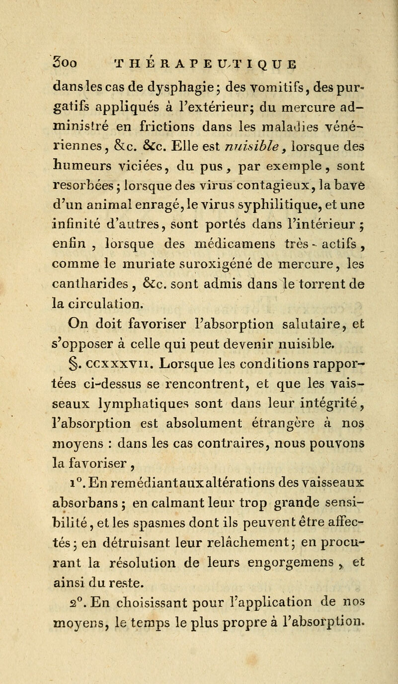 Soo T H É R A P E U.T I Q U E dans les cas de dysphagie ; des vomitifs, des pur- gatifs appliqués à l'extérieur; du mercure ad- ministré en frictions dans les maladies véné- riennes, &c. &c. Elle est nuisible, lorsque des humeurs viciées, du pus, par exemple, sont résorbées ; lorsque des virus contagieux, la bav6 d'un animal enragé, le virus syphilitique, et une infinité d'autres, sont portés dans l'intérieur 5 enfin , lorsque des niédicamens très - actifs , comme le muriate suroxigéné de mercure, les cantliarides , ^c. sont admis dans Je torrent de la circulation. On doit favoriser l'absorption salutaire, et s'opposer à celle qui peut devenir nuisible. §. ccxxxvii. Lorsque les conditions rappor- tées ci-dessus se rencontrent, et que les vais- seaux lymphatiques sont dans leur intégrité, l'absorption est absolument étrangère à nos moyens : dans les cas contraires, nous pouvons la favoriser, i^.En remédiant aux altérations des vaisseaux absorbans 5 en calmant leur trop grande sensi- bilité , et les spasmes dont ils peuvent être affec- tés; en détruisant leur relâchement; en procu- rant la résolution de leurs engorgemens , et ainsi du reste. 2°. En choisissant pour l'application de nos moyens, le temps le plus propre à l'absorption.