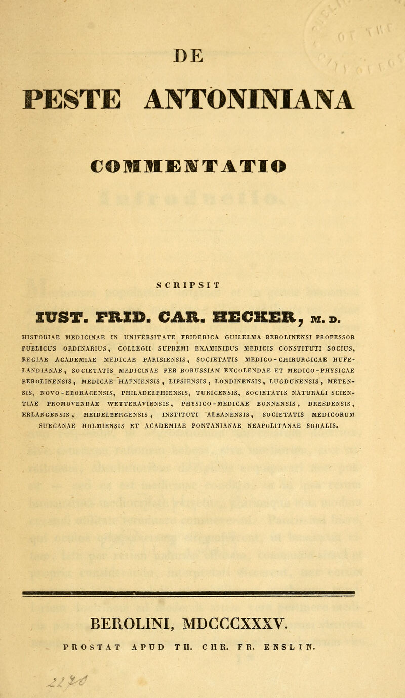 DE PESTE ANTONINIANA COIIEIfATIO SCRIPSIT IUST. FRID. CAR. HECKER, ih.b. HISTORIAE MEDICINAE IM UNIVERSITATE FRIDERICA GUILELMA BEROLINENSI PROFESSOR PUBLICUS ORDINARIUS, COLLEGII SUPREMI EXAMINIBUS MEDICIS CONSTITUTI SOCIUS, REGIAE ACADEMIAE MEDICAE PARISIENSIS, SOCIETATIS MEDICO - CHIRURGICAE HUFE- LANDIANAE, SOCIETATIS MEDICINAE PER BORUSSIAM EXCOLENDAE ET MEDICO-PHYSICAE BEROLINENSIS , MEDICAE *HAFNIENSIS , LIPSIENSIS , LONDINENSIS , LUGDUNENSIS, METEN- SIS, NOVO-EBORACENSIS, PHILADELPHIENSIS, TURICENSIS, SOCIETATIS NATURALI SCIEN- TIAE PROMOVEKDAE WETTERAVIKNSIS , PHYSICO-MEDICAE BONNENSIS , DRESDENSIS , ERLANGENSIS , HEIDELBERGENSIS , INSTITUTI ALBANENSIS, SOCIETATIS MEDICORUM SUECANAE HOLMIENSIS ET ACADEMIAE POKTANIANAE NEAPOLITANAE SODALIS. BEROLINI, MDCCCXXXV.