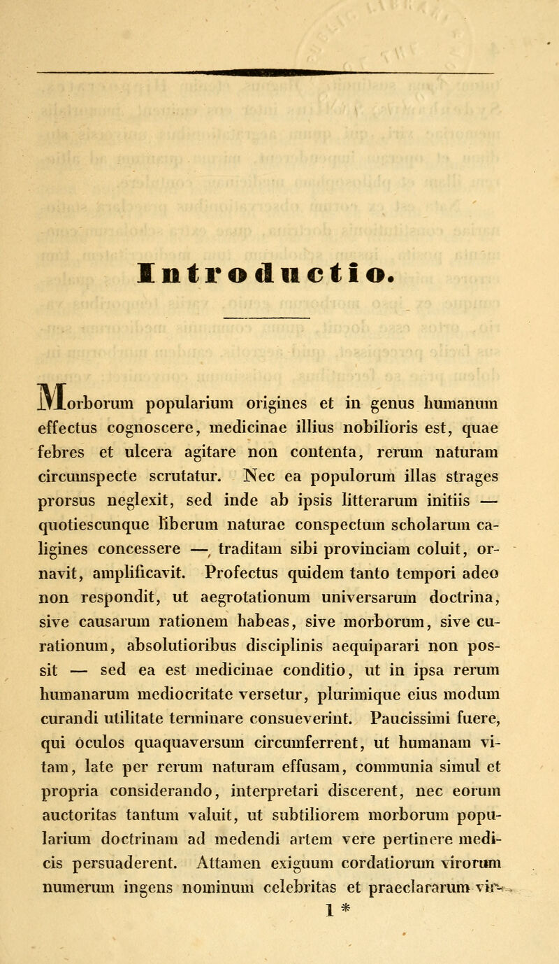 Intro tliictio. lfJLorbomm popularium origines et in genus humanum effectus cognoscere, medicinae illius nobilioris est, quae febres et ulcera agitare non contenta, rerum naturam circumspecte scrutatur. Nec ea populorum illas strages prorsus neglexit, sed inde ab ipsis litterarum initiis — quotiescunque liberum naturae conspectum scholarum ca- ligines concessere —, traditam sibi provinciam coluit, or- navit, amplificavit. Profectus quidem tanto tempori adeo non respondit, ut aegrotationum universarum doctrina, sive causarum rationem habeas, sive morborum, sive cu- rationum, absolutioribus disciplinis aequiparari non pos- sit — sed ea est medicinae conditio, ut in ipsa rerum humanarum mediocritate versetur, plurimique eius modum curandi utilitate terminare consueverint. Paucissimi fuere, qui oculos quaquaversum circumferrent, ut humanam vi- tam, late per rerum naturam effusam, communia simul et propria considerando, interpretari discerent, nec eorum auctoritas tantum valuit, ut subtiliorem morborum popu- larium doctrinam ad medendi artem vere pertinere medi- cis persuaderent. Attamen exiguum cordatiorum viromm numerum ingens nominum celebritas et praeclararum viiv 1*