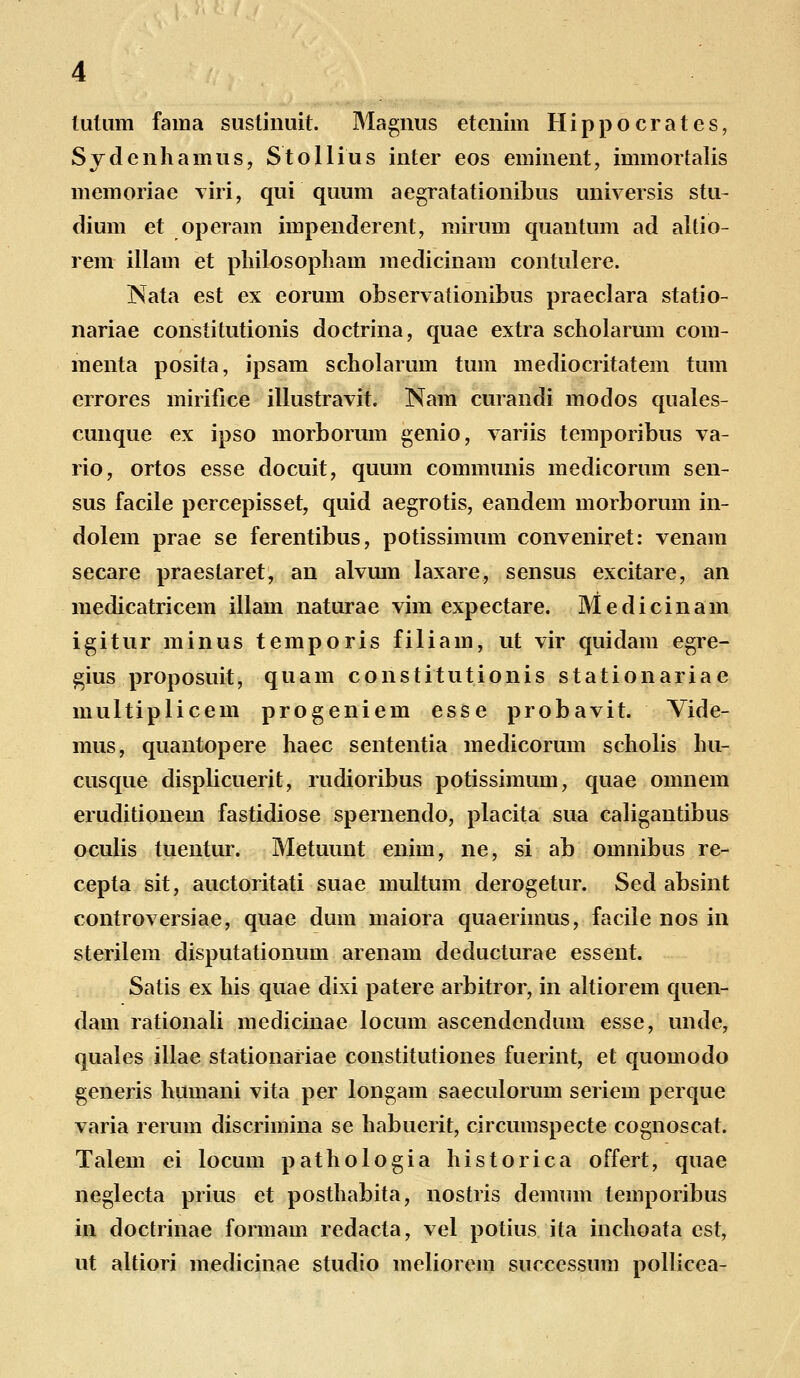 tutum fama sustinuit. Magnus etenim Hippocrates, Sydcnhamus, Stollius inter eos eminent, immortalis memoriae viri, qui quum aegratationibus universis stu- dium et operam impenderent, mirum quantum ad altio- rem illam et philosopham medicinam contulere. Nata est ex eorum observationibus praeclara statio- nariae constitutionis doctrina, quae extra scholarum com- menta posita, ipsam scholarum tum mediocritatem tum errores mirifice illustravit. Nam curandi modos quales- cunque ex ipso morborum genio, variis temporibus va- rio, ortos esse docuit, quum communis medicorum sen- sus facile percepisset, quid aegrotis, eandem morborum in- dolem prae se ferentibus, potissimum conveniret: venam secare praeslaret, an alvum laxare, sensus excitare, an medicatricem illam naturae vim expectare. Medicinam igitur minus temporis filiam, ut vir quidam egre- gius proposuit, quam constitutionis stationariae multiplicem progeniem esse probavit. Vide- mus, quantopere haec sententia medicorum scholis hu- cusque displicuerit, rudioribus potissimum, quae omnem eruditionem fastidiose spernendo, placita sua caligantibus oculis tuentur. Metuunt enim, ne, si ab omnibus re- cepta sit, auctoritati suae multum derogetur. Sed absint controversiae, quae dum maiora quaerimus, facile nos in sterilem disputationum arenam deducturae essent. Satis ex his quae dixi patere arbitror, in altiorem quen- dam rationali medicinae locum ascendendum esse, unde, quales illae stationariae constitutiones fuerint, et quomodo generis humani vita per longam saeculorum seriem perque varia rerum discrimina se habuerit, circumspecte cognoscat. Talem ei locum pathologia historica offert, quae neglecta prius et posthabita, nostris demum temporibus in doctrinae formam redacta, vel potius ita inchoata est, ut altiori medicinae studio meliorem successum pollicea-