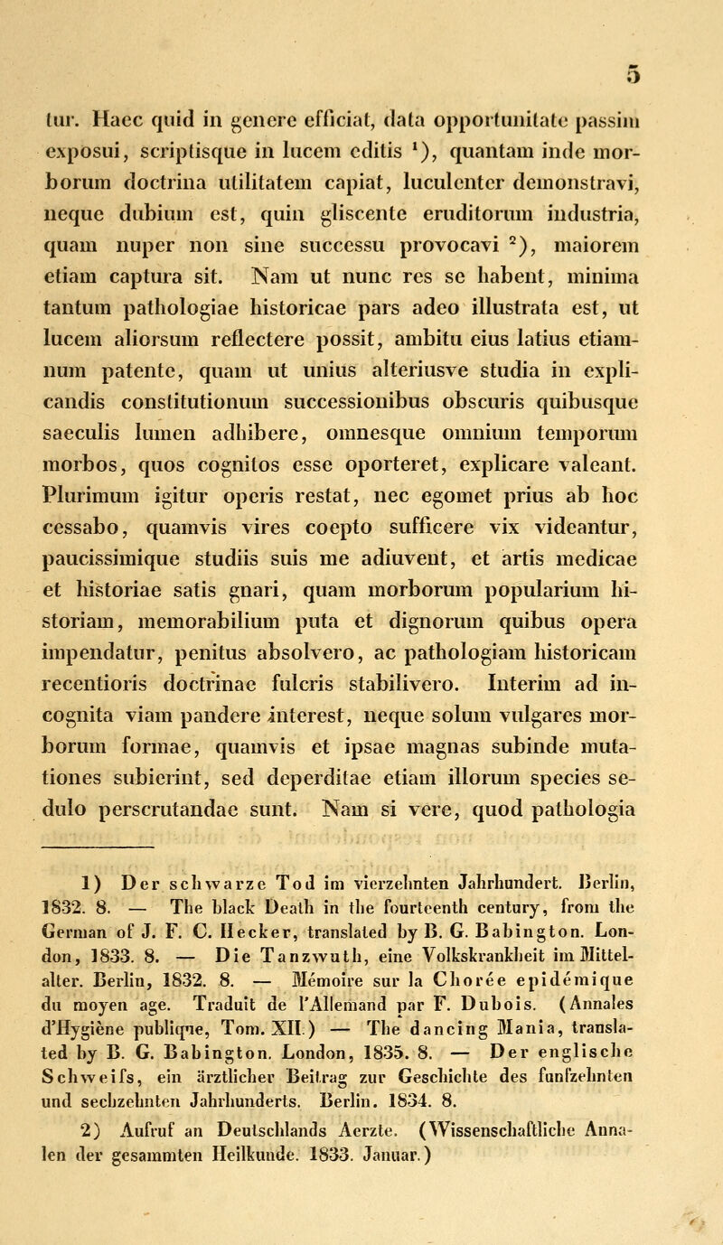 feur. Haec quid in genere efficiat, dala opportunilate passini exposui, scriptisque in lucem cditis '), quantam inde mor- borum doctrina utilitatem capiat, luculenter demonstravi, neque dubium est, quin gliscente eruditorum industria, quam nuper non sine successu provocavi 2), maiorem etiam captura sit. Nam ut nunc res se habent, minima tantum pathologiae historicae pars adeo illustrata est, ut lucem aliorsum reflectere possit, ambitu eius latius etiam- num patente, quam ut unius alteriusve studia in expli- candis constitutionum successionibus obscuris quibusque saeculis lumen adhibere, omnesque omnium temporum morbos, quos cognitos esse oporteret, explicare valeant. Plurimum igitur operis restat, nec egomet prius ab hoc cessabo, quamvis vires coepto sufficere vix videantur, paucissimique studiis suis me adiuvent, et artis medicae et historiae satis gnari, quam morborum popularium hi- storiam, memorabilium pnta et dignorum quibus opera impendatur, penitus absolvero, ac pathologiam historicam recentioris doctrinae fulcris stabilivero. Interim ad in- cognita viam pandere interest, neque solum vulgares mor- borum formae, quamvis et ipsae magnas subinde muta- tiones subierint, sed deperditae etiam illorum species se- dulo perscrutandae sunt. Nam si vere, quod pathologia 1) Der scliwarze Tod im vierzehnten Jahrhundert. Berlin, 1832. 8. — The black Death in the fourteenth century, from the Gennan of J. F. C. Hecker, translated by B. G. Babington. Lon- don, 1833. 8. — Die Tanzwuth, eine Volkskrankheit im Mittel- alter. Berlin, 1832. 8. — Memoire sur la Choree epidemique du moyen age. Traduit de 1'Allemand par F. Dubois. (Annaies d'Hygiene publique, Tom. XII.) — The dancing Mania, transla- ted by B. G. Babington. London, 1835. 8. — Der englische Schweifs, ein arztlicher Beitrag zur Geschichte des funlzehnten und sechzehnten Jahrhunderts. Berlin. 1834. 8. 2) Aufruf an Deutschlands Aerzte. (Wissenschaftliche Anna- len der gesammten Heilkuude. 1833. Januar.)