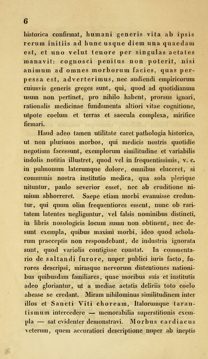 historica confirmat, huniani generis vita ab ipsis rerum initiis ad hunc usque diem una quaedam est, et uno velut tenore per singulas aetates manavit: cognosci penitus non poterit, nisi animum ad omnes morborum facies, quas per- pessa est, adverterimus, nec audiendi empiricorum cuiusvis generis greges sunt, qui, quod ad quotidianuin usum non pertinet, pro nihilo habent, prorsus ignari, rationalis medicinae fundamenta altiori vitae cognitione, utpote coelum et terras et saecula complexa, mirifice firmari. Haud adeo tamen utilitate caret pathologia historica, ut non plurimos morbos, qui medicis nostris quotidie negotium facessunt, exemplorum similitudine et variabilis indolis notitia illustret, quod vel in frequentissimis, v. c. in pulmonum laterumque dolore, omnibus eluceret, si communis nostra institutio medica, qua sola plerique nituntur, paulo severior esset, nec ab eruditione ni- mium abhorreret. Saepe etiam morbi evanuisse credun- tur, qui quum olim frequentiores essent, nunc ob rari- tatem latentes negliguntur, vel falsis nominibus distincti, in libris nosologicis Iocum suum non obtinent, nec de- sunt exempla, quibus maximi morbi, ideo quod schola- rum praeceptis non respondebant, de industria ignorata sunt, quod variolis contigisse constat. In commenta- rio. de saltandi furore, nuper publici iuris facto, fu- rores descripsi, mirasque nervorum distentiones nationi- bus quibusdam familiares, quae moribus suis et institutis adeo gloriantur, ut a mediae aetatis deliriis toto coelo abesse se credant. Miram nihilominus similitudinem inter illos et Sancti Viti choream, Italorumque taran- tismum intercedere — memorabilia superstitionis exem- pla — sat evidentcr demonstravi. M o rb u s c a r d i a c u s veterum, quem accuratiori descriptione nuper ab ineptis