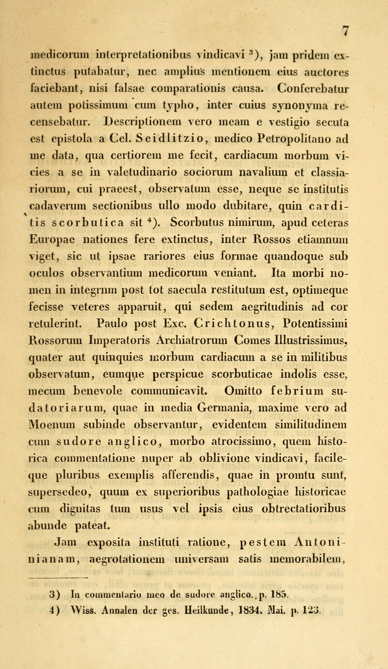 medicorum iiilerprcLationibus vindicavi 3), jam pridem ex- tinctus putabatur, nec amplius mcntionem cius auctores faciebant, nisi falsae comparationis causa. Conferebatur autem potissimum cum typho, inter cuius synonyma re- censebatur. Descriptionem vero meam e vestigio secuta est epistola a Cel. Seidlitzio, medico Petropolitano ad me data, qua certiorem me fecit, cardiacum morbum vi- cies a se in valetudinario sociorum navalium et classia- riorum, cui praeest, observatum esse, neque se institutis cadaverum sectionibus ullo modo dubitare, quin cardi- tis scorbutica sit 4). Scorbutus nimirum, apud ceteras Europae nationes fere extinctus, inter Rossos etiamnum viget, sic ut ipsae rariores eius formae quandoque sub oculos observantium medicorum veniant. Ita morbi no- men in integrnm post tot saecula restitutum est, optimeque fecisse veteres apparuit, qui sedem aegritudinis ad cor retulerint. Paulo post Exc. Crichtonus, Potentissimi Rossorum Imperatoris Archiatrorum Comes Illustrissimus, quater aut quinquies morbum cardiacum a se in militibus observatum, eumque perspicue scorbuticae indolis esse, mecum benevole communicavit. Omitto febrium su- datoriarum, quae in media Germania, maxime vero ad Moenum subinde observantur, evidentem similitudinem cum sudore anglico, morbo atrocissimo, quem histo- rica commentatione nuper ab oblivione vindicavi, facile- que pluribus exemplis afferendis, quae in promtu sunt, supersedeo, quum ex superioribus pathologiae historicae cum dignitas tum usus vel ipsis eius obtrectatioribus abunde pateat. Jam exposita instituti ratione, pestem Antoni- nianam, aegrotationem universam satis memorabilem, 3) Iii coinmeiilario meo de sudore anglico.^p. 185. 4) Wiss. Aimalen dcr ges. Heilkunde, 1834. Mai. p. 123.