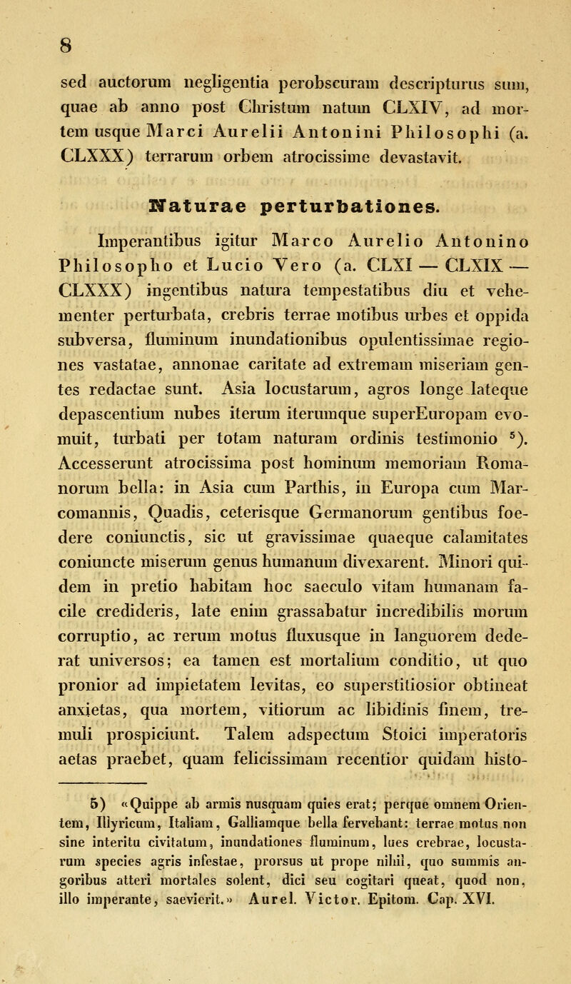 sed auctoruin negligentia perobscuram dcscripturus sum, quae ab anno post Ghristum natum CLXIV, ad mor- tem usque Marci Aurelii Antonini Philosophi (a. CLXXX) terrarum orbem atrocissime devastavit. Naturae perturhationes. Imperantibus igitur Marco Aurelio Antonino Philosopho et Lucio Yero (a. CLXI — CLXIX — CLXXX) ingentibus natura tempestatibus diu et vehe- menter perturbata, crebris terrae motibus urbes et oppida subversa, fluminum inundationibus opulentissimae regio- nes vastatae, annonae caritate ad extremam miseriam gen- tes redactae sunt. Asia locustarum, agros longe lateque depascentium nubes iterum iterumque superEuropam evo- muit, turbati per totam naturam ordinis testimonio 5). Accesserunt atrocissima post hominum memoriam Roma- norum bella: in Asia cum Parthis, in Europa cum Mar- comannis, Ouadis, ceterisque Germanorum gentibus foe- dere coniunctis, sic ut gravissimae quaeque calamitates coniuncte miserum genus humanum divexarent. Minori qui- dem in pretio habitam hoc saeculo vitam humanam fa- cile credideris, late enim grassabatur incredibilis morum corruptio, ac rerum motus fluxusque in languorem dede- rat universos; ea tamen est mortalium conditio, ut quo pronior ad impietatem levitas, eo superstitiosior obtineat anxietas, qua mortem, vitiorum ac libidinis ilnem, tre- muli prospiciunt. Talem adspectum Stoici imperatoris aetas praebet, quam felicissimam recentior quidam histo- 5) «Quippe ab armis nusquam quies erat; perquc omnem Orien- tem, Illyricum, Italiam, Galliamque bella fervebant: terrae motus non sine interitu civitatum, inundationes fluminum, lues crebrae, locusta- rum species agris infestae, prorsus ut prope nihil, quo summis an- goribus atteri mortales solent, dici seu cogitari queat, quod non, illo imperante, saevierit.» Aurel. Victor. Epitom. Cap. XVI.