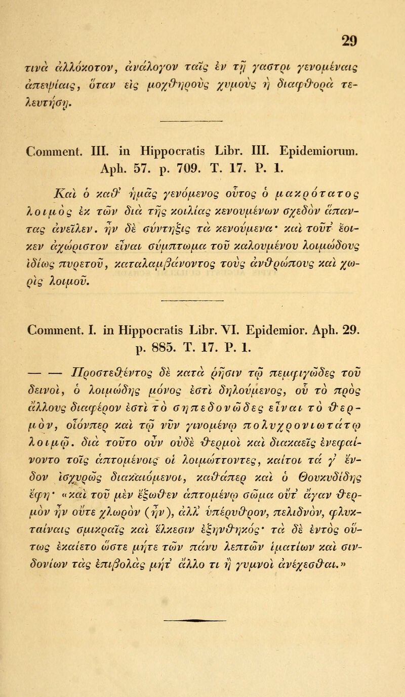 tlvcc ccXXoxotov, ccvaXoyov TaXg Iv xfj yaOTQt yevofievccig cmztyiaig, oTav eig fjio%\ri]qovg %vpovg ?) Siacpdooa Te- XevTi]Oy. Comment. III. in Hippocratis Libr. III. Epidemiornm. Aph. 57. p. 709. T. 17. P. 1. Kal 6 xatf i]uag yevofievog ovTog 6 ficcxqoTaTog XoLfiog ix tcov Sicc Trjg xotXiag xevovftevwv 0%eS6v ccnav- Tag avelXev. rjv Se ovVT?]^ig ta xevovfteva • xccl tovt eoL- xev cc%c6qlotov elvat ovftnTcofia tov xaXovftevov XotficoSovg iSicog TtvQeTov, xccTaXccftficcvovTog Tovg av&Qionovg xal %co- Qig Xotfiov. Comment. I. in Hippocratis Libr. VI. Epidemior. Aph. 29. p. 885. T. 17. V. 1. — — IlQOGTextevTog Se xaTa qT]Olv tcq nectcpiycoSeg tov Seivoi, 6 XoifAwSrjg fiovog hOTi Si]Xovftevog, oi) to nqog ccXXovg Stacpeoov hOTi to o?]neSovtoSeg elvat to xtsq- ftov, olovneq xai tgj vvv ywofikvm noXvyQOVttoTaTco XotficZ. Sia tovto ovv ovSe xreQftoi xai Siaxaetg ivecpcci- vovto TO~ig anTOftevotg oi XoLftcoTioVTeg, xctiTOt tcc y 'iv- Sov ioyvQcog SiaxaLOftevot, xcc&aneq xai 6 0ovxvSiS?]g ecp?]' «xcci tov ftev e£,cod'ev dnTOftevco ocdfia ovt dyccv &SQ- fiov ?]V ovTe yXwqov (rjv), dX)l vneqv&Qov, neXiSvov, cpXvx- Taivaig OfiLXoaig xal eXxeoLV £<;i]V&i]x6g' tcx Se ivTog ov- Tcog IxaieTO coOTe fii]Te tcov ndvv XenTwv iftaxiwv xai oiv- Soviwv Tag kntfioXag fiiqi aXXo tl ?} yvfivoi aveyeotrai.»