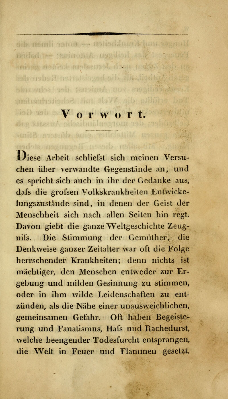 Vorwort. .Diese Arbeit schliefet sich meinen Versu- chen über verwandte Gegenstände an, und es spricht sich auch in ihr der Gedanke aus, dafs die grolsen Yolkskrankheiten Entwicke- lungszustände sind, in denen der Geist der Menschheit sich nach allen Seiten hin regt. Davon giebt die ganze Weltgeschichte Zeug- nifs. Die Stimmung der Gemüther, die Denkweise ganzer Zeitalter war oft die Folge herrschender Krankheiten; denn nichts ist mächtiger, den Menschen entweder zur Er- gebung und milden Gesinnung zu stimmen, oder in ihm wilde Leidenschaften zu ent- zünden, als die Mähe einer unausweichlichen, gemeinsamen Gefahr. Oft haben Begeiste- rung und Fanatismus, Hals und Piachedurst, welche beengender Todesfurcht entsprangen, die Welt in Feuer und Flammen gesetzt.