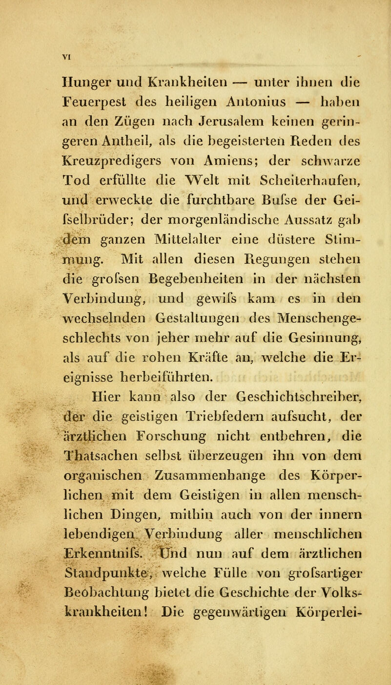 Hunger und Krankheiten — unter ihnen die Feuerpest des heiligen Antonius — haben an den Zügen nach Jerusalem keinen gerin- geren Antheil, als die Degeisterten Reden des Kreuzpredigers von Amiens; der schwarze Tod erfüllte die Welt mit Scheiterhaufen, und erweckte die furchtbare Bufse der Gei- fsetbrüder; der morgenländische Aussatz gab dem ganzen Mittelalter eine düstere Stim- mung. Mit allen diesen Regungen stehen die grofsen Begebenheiten in der nächsten Verbindung, und gewifs kam es in den wechselnden Gestaltungen des Menschenge- schlechts von jeher mehr auf die Gesinnung, als auf die rohen Kräfte an, welche die Er- eignisse herbeiführten. Hier kann also der Geschichtschreiber, der die geistigen Triebfedern aufsucht, der ärztlichen Forschung nicht entbehren, die Thatsachen selbst überzeugen ihn von dem organischen Zusammenhange des Körper- lichen mit dem Geistigen in allen mensch- lichen Dingen, mithin auch von der innern lebendigen Verbindung aller menschlichen Erkenntnifs. Und nun auf dem ärztlichen Standpunkte, welche Fülle von grofsartiger Beobachtung bietet die Geschichte der Volks- krankheiten ! Die gegenwärtigen Körperlei-