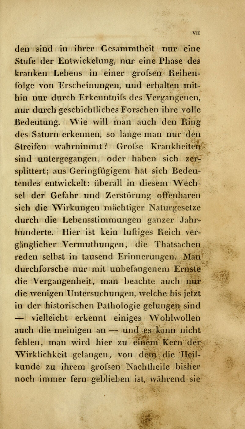 vir den sind in ihrer Gesammtheit nur eine Stufe der Entwickelung, nur eine Phase des kranken Lehens in einer grofsen Pieihen- folge von Erscheinungen, und erhalten mit- hin nur durch Erkenntnifs des Vergangenen, nur durch geschichtliches Forschen ihre volle Bedeutung. Wie will man auch den Piing des Saturn erkennen, so lange man nur den Streifen wahrnimmt ? Grofse Krankheiten sind untergegangen, oder haben sich zer- splittert; aus Geringfügigem hat sich Bedeu- tendes entwickelt: überall in diesem Wech- sel der Gefahr und Zerstörung offenbaren sich die Wirkungen machtiger Naturgesetze durch die Lebensstimmungen ganzer Jahr- hunderte. Hier ist kein luftiges Pieich ver- gänglicher Vermuthungen, die Thatsachen reden selbst in tausend Erinnerungen. Man durchforsche nur mit unbefangenem Ernste die Vergangenheit, man beachte auch nur die wenigen Untersuchungen, welche bis jetzt in der historischen Pathologie gelungen sind — vielleicht erkennt einiges Wohlwollen auch die meinigen an — und es kann nicht fehlen, man wird hier zu einem Kern der Wirklichkeit gelangen, von dem die Heil- kunde zu ihrem grofsen Nachtheile bisher noch immer fern geblieben ist, während sie