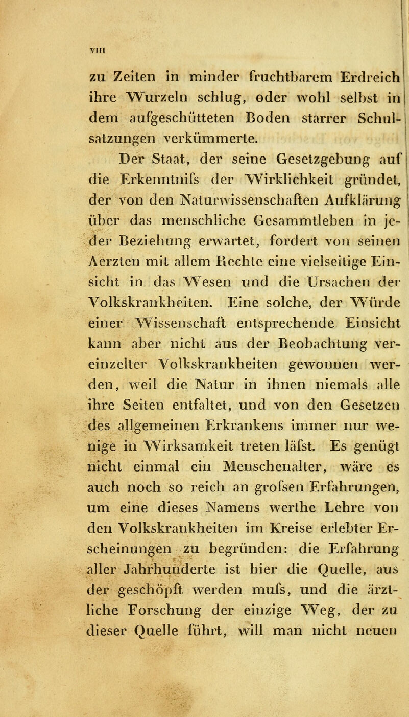 zu Zeiten in minder fruchtbarem Erdreich ihre Wurzeln schlag, oder wohl selbst in dem aufgeschütteten Boden starrer Schul- satzungen verkümmerte. Der Staat, der seine Gesetzgebung auf die Erkenntnifs der Wirklichkeit gründet, der von den Naturwissenschaften Aufklärung über das menschliche Gesammtleben in je- der Beziehung erwartet, fordert von seinen Aerzten mit allem Rechte eine vielseitige Ein- sicht in das Wesen und die Ursachen der Volkskrankheiten. Eine solche, der Würde einer Wissenschaft entsprechende Einsicht kann aber nicht aus der Beobachtung ver- einzelter Volkskrankheiten gewonnen wer- den, weil die Natur in ihnen niemals alle ihre Seiten entfaltet, und von den Gesetzen des allgemeinen Erkrankens immer nur we- nige in Wirksamkeit treten läfst. Es genügt nicht einmal ein Menschenalter, wäre es auch noch so reich an grofsen Erfahrungen, um eine dieses Namens werthe Lehre von den Volkskrankheiten im Kreise erlebter Er- scheinungen zu begründen: die Erfahrung aller Jahrhunderte ist hier die Quelle, aus der geschöpft werden mufs, und die ärzt- liche Forschung der einzige Weg, der zu dieser Quelle führt, will man nicht neuen
