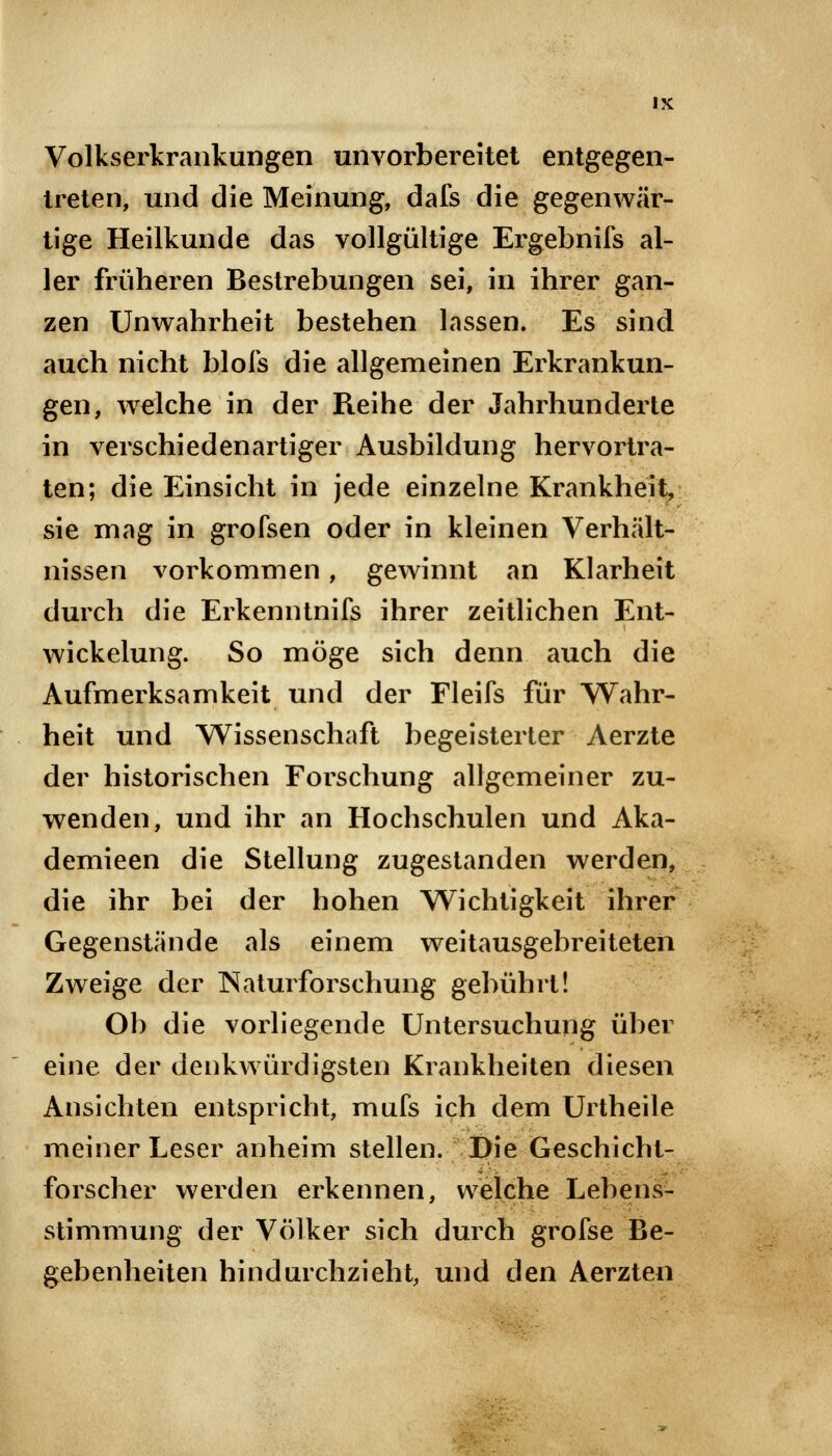 Volkserkrankungen unvorbereitet entgegen- treten, und die Meinung, dafs die gegenwär- tige Heilkunde das vollgültige Ergebnifs al- ler früheren Bestrebungen sei, in ihrer gan- zen Unwahrheit bestehen lassen. Es sind auch nicht blofs die allgemeinen Erkrankun- gen, welche in der Reihe der Jahrhunderte in verschiedenartiger Ausbildung hervortra- ten; die Einsicht in jede einzelne Krankheit, sie mag in grofsen oder in kleinen Verhält- nissen vorkommen, gewinnt an Klarheit durch die Erkenntnifs ihrer zeitlichen Ent- wickelung. So möge sich denn auch die Aufmerksamkeit und der Fleifs für Wahr- heit und Wissenschaft begeisterter Aerzte der historischen Forschung allgemeiner zu- wenden, und ihr an Hochschulen und Aka- demieen die Stellung zugestanden werden, die ihr bei der hohen Wichtigkeit ihrer Gegenstände als einem weitausgebreiteten Zweige der Naturforschung gebührt! Ob die vorliegende Untersuchung über eine der denkwürdigsten Krankheiten diesen Ansichten entspricht, mufs ich dem Urtheile meiner Leser anheim stellen. Die Geschicht- forscher werden erkennen, welche Lebens- stimmung der Völker sich durch grofse Be- gebenheiten hindurchzieht, und den Aerzten