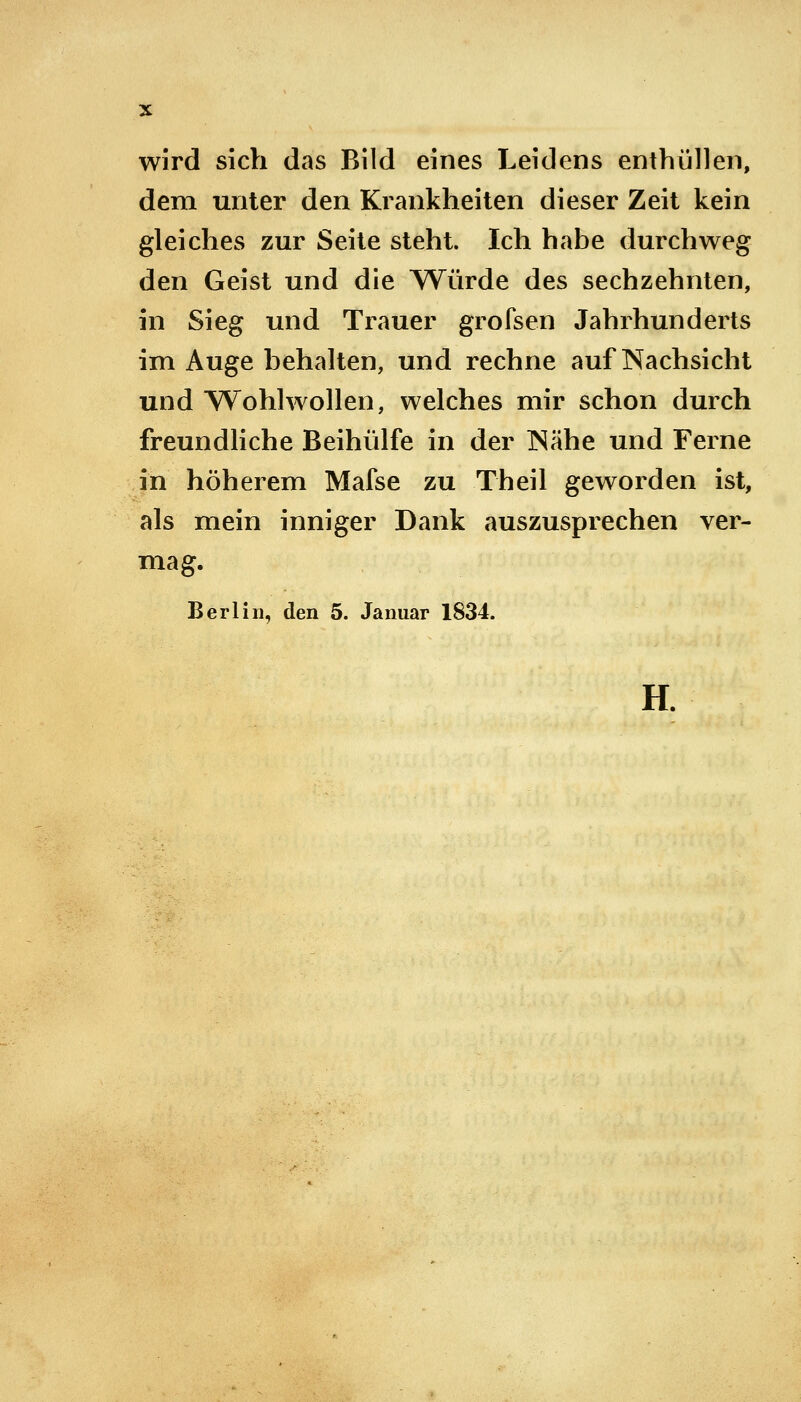 wird sich das Bild eines Leidens enthüllen, dem unter den Krankheiten dieser Zeit kein gleiches zur Seite steht. Ich habe durchweg den Geist und die Würde des sechzehnten, in Sieg und Trauer grofsen Jahrhunderts im Auge behalten, und rechne auf Nachsicht und Wohlwollen, welches mir schon durch freundliche Beihülfe in der INähe und Ferne in höherem Mafse zu Theil geworden ist, als mein inniger Dank auszusprechen ver- mag. Berlin, den 5. Januar 1834. H.