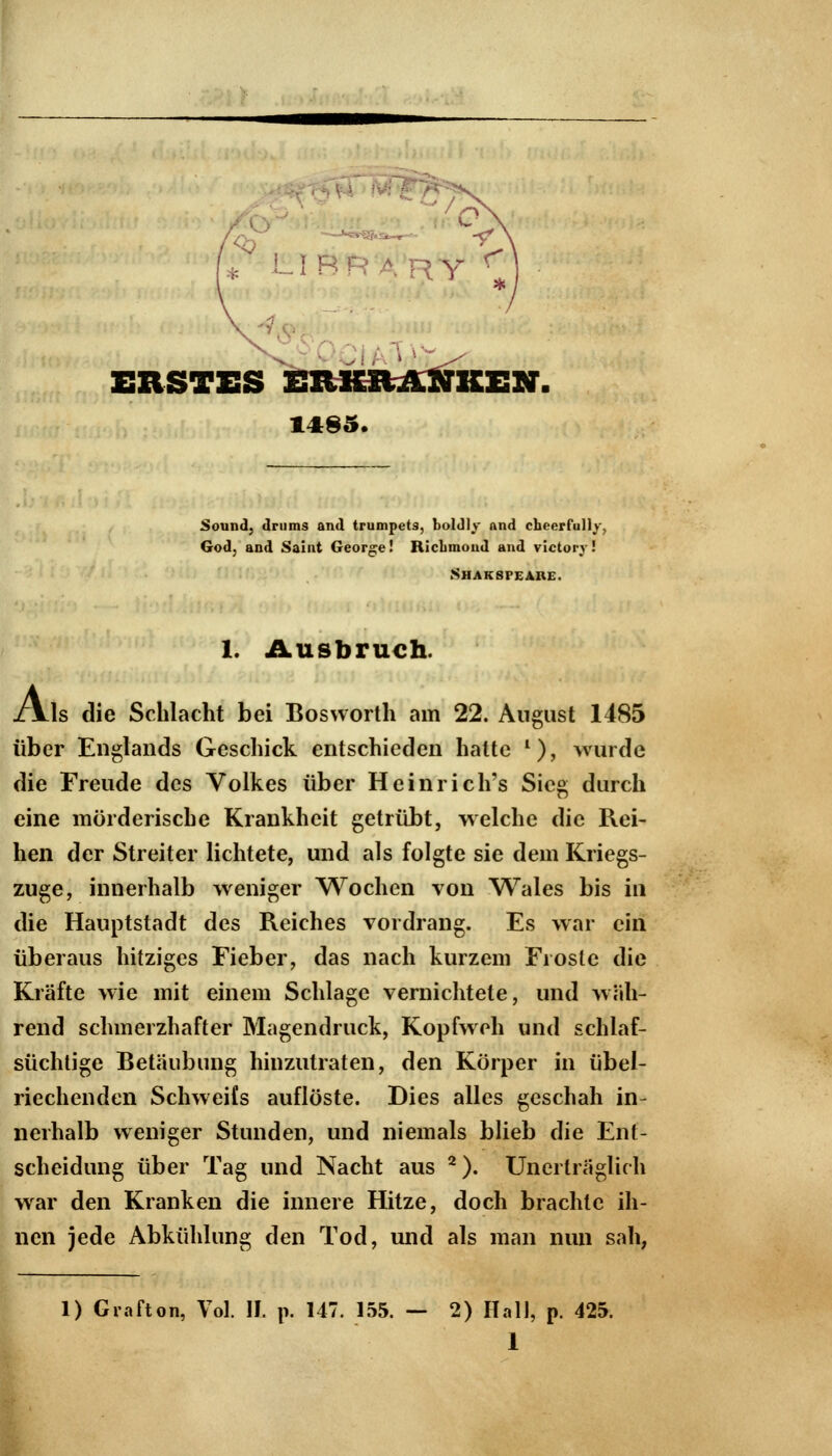 ERSTES ERKRANKEN. 1485. A Sound, drums and trumpets, boldly and cheerfully. God, and Saint George! RicLmond and victory! SHAKSrEARE. 1. Ausbruch. ls die Schlacht bei Bosworth am 22. August 1485 über Englands Geschick entschieden hatte l), wurde die Freude des Volkes über Heinrich's Sieg durch eine mörderische Krankheit getrübt, welche die Rei- hen der Streiter lichtete, und als folgte sie dem Kriegs- zuge, innerhalb weniger Wochen von Wales bis in die Hauptstadt des Reiches vordrang. Es war ein überaus hitziges Fieber, das nach kurzem Froste die Kräfte wie mit einem Schlage vernichtete, und wah- rend schmerzhafter Magendruck, Kopfweh und schlaf- süchtige Betäubung hinzutraten, den Körper in übel- riechenden Schweifs auflöste. Dies alles geschah in- nerhalb weniger Stunden, und niemals blieb die Ent- scheidung über Tag und Nacht aus 2). Unerträglich war den Kranken die innere Hitze, doch brachte ih- nen jede Abkühlung den Tod, und als man nun sah, 1) Grafton, Vol. II. p. 147. 155. — 2) Hall, p. 425.