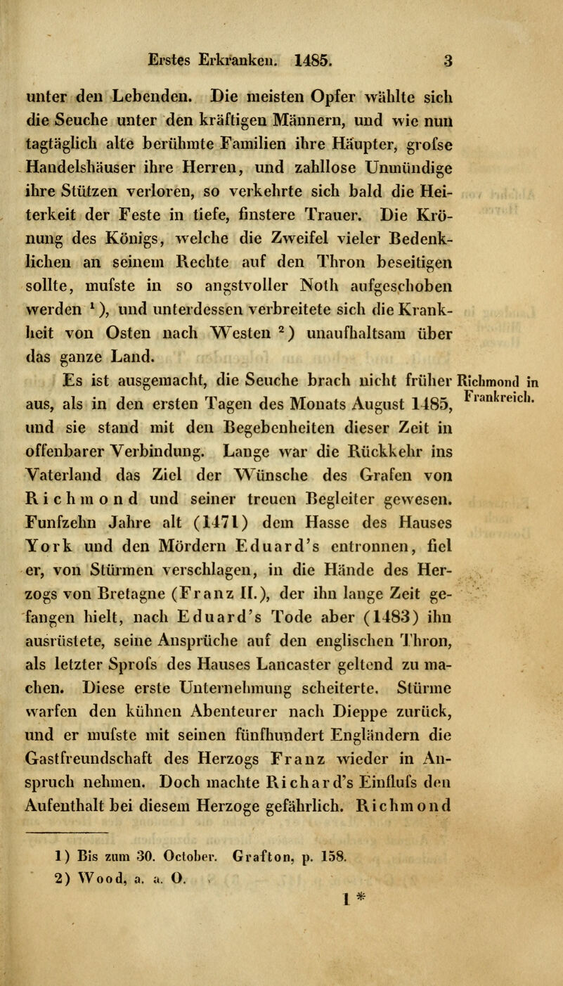 unter den Lebenden. Die meisten Opfer wählte sich die Seuche unter den kräftigen Männern, und wie nun tagtäglich alte berühmte Familien ihre Häupter, grofse Handelshäuser ihre Herren, und zahllose Unmündige ihre Stützen verloren, so verkehrte sich bald die Hei- terkeit der Feste in tiefe, finstere Trauer. Die Krö- nung des Königs, welche die Zweifel vieler Bedenk- lichen an seinein Rechte auf den Thron beseitigen sollte, mufste in so angstvoller Nolh aufgeschoben werden l), und unterdessen verbreitete sich die Krank- heit von Osten nach Westen 2) unaufhaltsam über das ganze Land. Es ist ausgemacht, die Seuche brach nicht früher Richmontl in aus, als in den ersten Tagen des Monats August 1485, Frankreicl1- und sie stand mit den Begebenheiten dieser Zeit in offenbarer Verbindung. Lange war die Rückkehr ins Vaterland das Ziel der Wünsche des Grafen von Richmond und seiner treuen Begleiter gewesen. Fünfzehn Jahre alt (1471) dem Hasse des Hauses York und den Mördern Eduard's entronnen, fiel er, von Stürmen verschlagen, in die Hände des Her- zogs von Bretagne (Franz II.), der ihn lange Zeit ge- fangen hielt, nach Eduard's Tode aber (1483) ihn ausrüstete, seine Ansprüche auf den englischen Thron, als letzter Sprofs des Hauses Lancaster geltend zu ma- chen. Diese erste Unternehmung scheiterte. Stürme warfen den kühnen Abenteurer nach Dieppe zurück, und er mufste mit seinen fünfhundert Engländern die Gastfreundschaft des Herzogs Franz wieder in An- spruch nehmen. Doch machte Richard's Einflufs den Aufenthalt bei diesem Herzoge gefährlich. Richmond 1) Bis zum 30. October. Grafton, p. 158. 2) Wood, a. a. O. i 1*