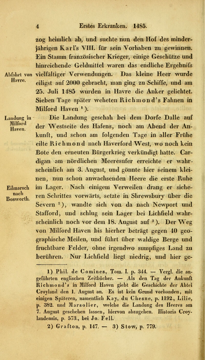 Havre. Landung Milford Haven. zog heimlich ab, und suchte nun den Hof des minder- jährigen Karl's VIII. für sein Vorhaben zu gewinnen. Ein Stamm französischer Krieger, einige Geschütze und hinreichende Geldmittel waren das endliche Ergebnifs Abfahrt von vielfältiger Verwendungen. Das kleine Heer wurde eiligst auf 2000 gebracht, man ging zu Schiffe, und am 25. Juli 1485 wurden in Havre die Anker gelichtet. Sieben Tage später weheten Richmond's Fahnen in Milford Haven '). Die Landung geschah bei dem Dorfe Dalle auf der Westseite des Hafens, noch am Abend der An- kunft, und schon am folgenden Tage in aller Frühe eilte Richmond nach Haverford West, wo noch kein Bote den erneuten Bürgerkrieg verkündigt hatte. Car- digan am nördlichen Meeresufer erreichte er wahr- scheinlich am 3. Angust, und gönnte hier seinem klei- nen, nun schon anwachsenden Heere die erste Ruhe im Lager. Nach einigem Verweilen drang er siche- ren Schrittes vorwärts, setzte in Shrewsbury über die Severn 2), wandte sich von da nach Newport und Stafford, und schlug sein Lager bei Lichfield wahr- scheinlich noch vor dem 18. August auf 3). Der Weg von Milford Haven bis hierher beträgt gegen 40 geo- graphische Meilen, und führt über waldige Berge und fruchtbare Felder, ohne irgendwo sumpfiges Land zu berühren. Nur Lichfield liegt niedrig, und hier ge- Eilmarsch nach Bosworth. 1) Phil, de Comines, Tora. I. p. 344. — Vergl. die an- geführten englischen Zeitbücher. — Als den Tag der Ankunft Richmond's in Milford Haven giebt die Geschichte der Abtei Croyland den 1. August an. Es ist kein Grund vorhanden, mit einigen Späteren, namentlich Kay, du Chesne, p. 1192., Lilie, p. 382. und Marsolier, welche die Landung des Heeres am 7. August geschehen lassen, hiervon abzugehen. Historia Croy- landensis, p. 573., bei Jo. Fell.