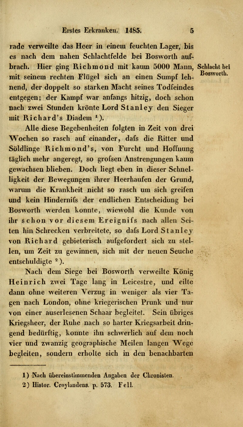 rade verweilte das Heer in einem feuchten Lager, bis es nach dem nahen Schlachtfelde bei Bosworth auf- brach. Hier ging Richmond mit kaum 5000 Mann, Schlacht bei mit seinem rechten Flügel sich an einen Sumpf leh- oswor nend, der doppelt so starken Macht seines Todfeindes entgegen; der Kampf war anfangs hitzig, doch schon nach zwei Stunden krönte Lord Stanley den Sieger mit Richard's Diadem *). Alle diese Begebenheiten folgten in Zeit von drei Wochen so rasch auf einander, dafs die Ritter und Söldlinge Richmond's, von Furcht und Hoffnung täglich mehr angeregt, so grofsen Anstrengungen kaum gewachsen blieben. Doch liegt eben in dieser Schnel- ligkeit der Bewegungen ihrer Heerhaufen der Grund, warum die Krankheit nicht so rasch um sich greifen und kein Hindernifs der endlichen Entscheidung bei Bosworth werden konnte, wiewohl die Kunde von ihr schon vor diesem Ereignifs nach allen Sei- ten hin Schrecken verbreitete, so dafs Lord Stanley von Richard gebieterisch aufgefordert sich zu stel- len, um Zeit zu gewinnen, sich mit der neuen Seuche entschuldigte 2). Nach dem Siege bei Bosworth verweilte König Heinrich zwei Tage lang in Leicestre, und eilte dann ohne weiteren Verzug in weniger als vier Ta- gen nach London, ohne kriegerischen Prunk und nur von einer auserlesenen Schaar begleitet. Sein übriges Kriegsheer, der Ruhe nach so harter Kriegsarbeit drin- gend bedürftig, konnte ihn schwerlich auf dem noch vier und zwanzig geographische Meilen langen Wege begleiten, sondern erholte sich in den benachbarten 1) Nach übereinstimmenden Angaben der Chronislen. 2) Hislor. Croylaudens. p. 573. Fell.