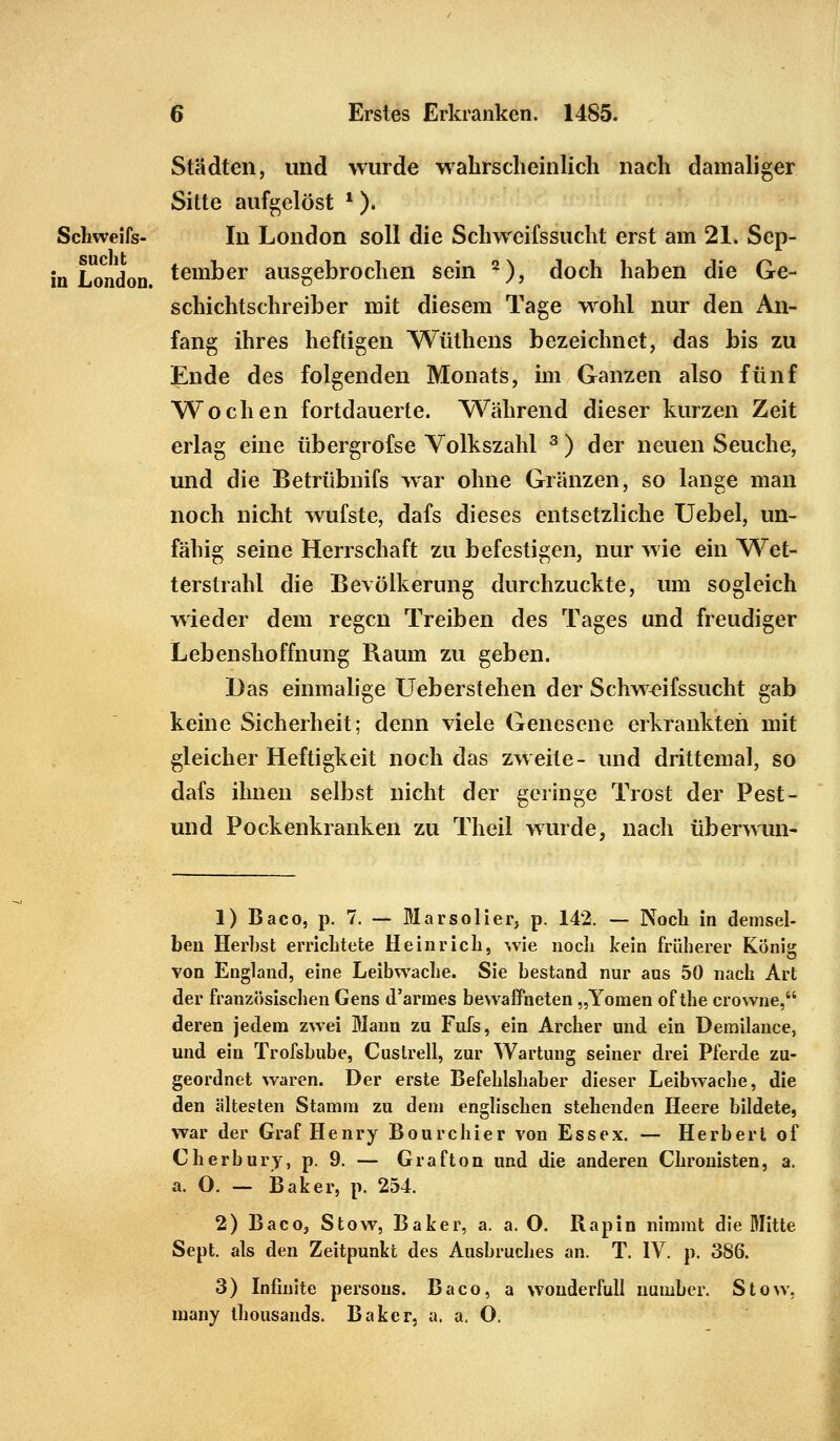 Städten, und wurde wahrscheinlich nach damaliger Sitte aufgelöst l). Schweifs- In London soll die Schweifssucht erst am 21. Scp- in London temßer ausgebrochen sein 2), doch haben die Ge- schichtschreiber mit diesem Tage wohl nur den An- fang ihres heftigen Wüthens bezeichnet, das bis zu Ende des folgenden Monats, im Ganzen also fünf Wochen fortdauerte. Während dieser kurzen Zeit erlag eine übergrofse Volkszahl 3 ) der neuen Seuche, und die Betrübnifs war ohne Gränzen, so lange man noch nicht wufste, dafs dieses entsetzliche Uebel, un- fähig seine Herrschaft zu befestigen, nur wie ein Wet- terstrahl die Bevölkerung durchzuckte, um sogleich wieder dem regen Treiben des Tages und freudiger Lebenshoffnung Raum zu geben. Das einmalige Ueberstehen der Schweifssucht gab keine Sicherheit; denn viele Genesene erkrankten mit gleicher Heftigkeit noch das zweite- und drittemal, so dafs ihnen selbst nicht der geringe Trost der Pest- und Pockenkranken zu Theil wurde, nach überwun- 1) Baco, p. 7. — Marsolier, p. 142. — Noch in demsel- ben Herbst errichtete He in rieb, wie noeb kein früherer König von England, eine Leibwacbe. Sie bestand nur aus 50 nach Art der französischen Gens d'armes bewaffneten „Yomen of the crowne, deren jedem zwei Mann zu Fufs, ein Archer und ein Demilance, und ein Trofsbube, Cuslrell, zur Wartung seiner drei Pferde zu- geordnet waren. Der erste Befehlshaber dieser Leibwache, die den ältesten Stamm zu dem englischen stehenden Heere bildete, war der Graf Henry Bourchier von Essex. — Herbert of Cherbury, p. 9. — Grafton und die anderen Chronisten, a. a. O. — Baker, p. 254. 2) Baco, Stow, Baker, a. a. O. Ilapin nimmt die Mitte Sept. als den Zeitpunkt des Ausbruches an. T. IV. p. 386. 3) Infinite persous. Baco, a wonderfull number. Stow, many tbousands. Baker, a. a. O.