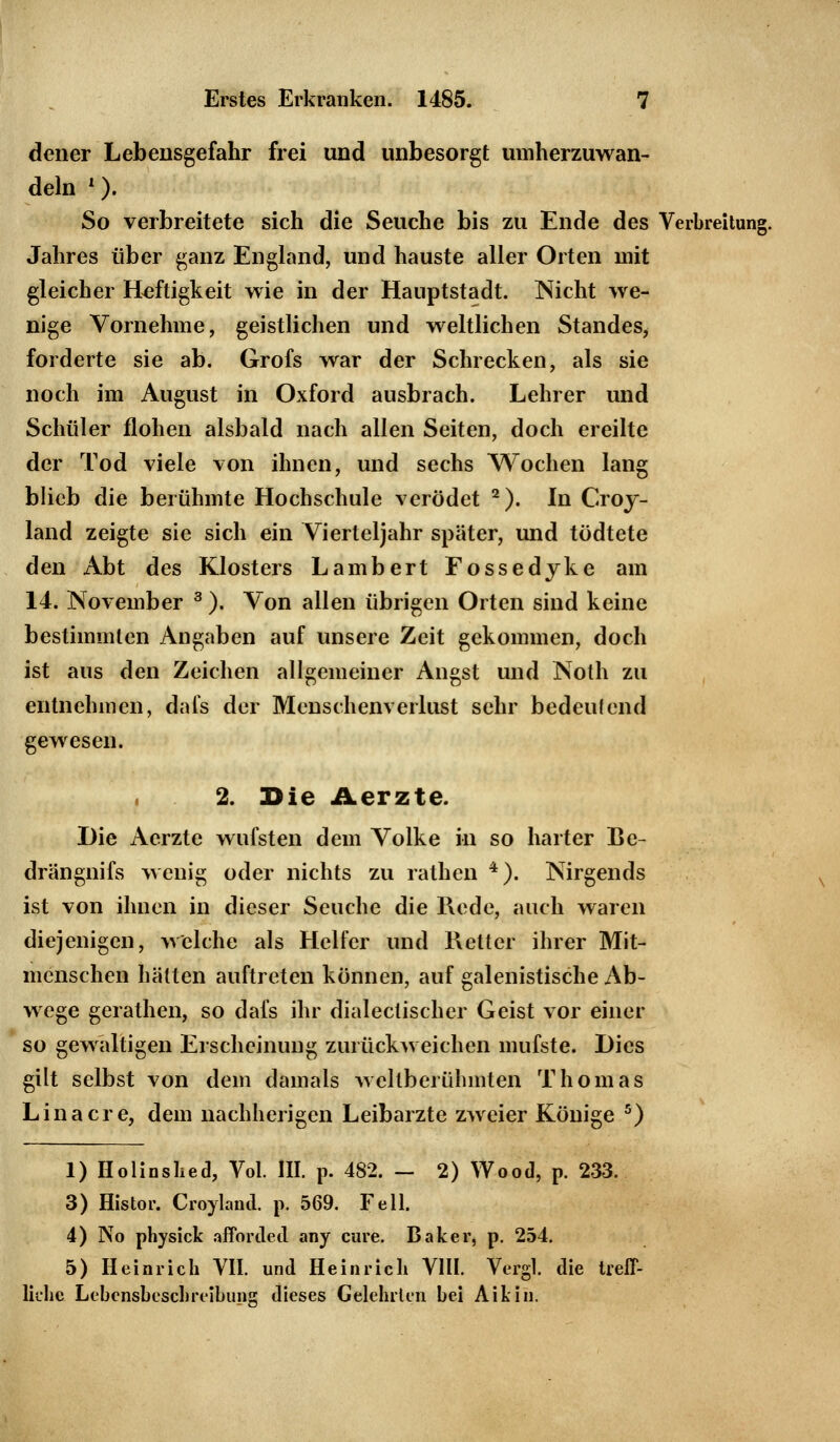 dener Lebensgefahr frei und unbesorgt umherzuwan- deln l). So verbreitete sich die Seuche bis zu Ende des Verbreitung. Jahres über ganz England, und hauste aller Orten mit gleicher Heftigkeit wie in der Hauptstadt. Nicht we- nige Vornehme, geistlichen und weltlichen Standes, forderte sie ab. Grofs war der Schrecken, als sie noch im August in Oxford ausbrach. Lehrer und Schüler flohen alsbald nach allen Seiten, doch ereilte der Tod viele von ihnen, und sechs Wochen lang blieb die berühmte Hochschule verödet 2). In Croy- land zeigte sie sich ein Vierteljahr später, und tödtete den Abt des Klosters Lambert Fossedyke am 14. November 3). Von allen übrigen Orten sind keine bestimmten Angaben auf unsere Zeit gekommen, doch ist aus den Zeichen allgemeiner Angst und Noth zu entnehmen, dafs der Menschenverlust sehr bedeutend gewesen. 2. Die Aerzte. Die Aerzte wufsten dem Volke in so harter Be- drängnifs wenig oder nichts zu rathen 4). Nirgends ist von ihnen in dieser Seuche die Rede, auch waren diejenigen, welche als Helfer und Retter ihrer Mit- menschen hätten auftreten können, auf galenistische Ab- wege gerathen, so dafs ihr diabetischer Geist vor einer so gewaltigen Erscheinung zurückweichen mufste. Dies gilt selbst von dem damals Aveltberühmten Thomas Lina er e, dem nachherigen Leibarzte zweier Könige 5) 1) Holinshed, Vol. III. p. 482. - 2) Wood, p. 233. 3) Histor. Croyland. p. 569. Fell. 4) No physick afforded any eure. Baker, p. 254. 5) Heinrich VII. und Heinrich VIII. Vergl. die treff- liche Lebensbeschreibung dieses Gelehrten bei Aikin.