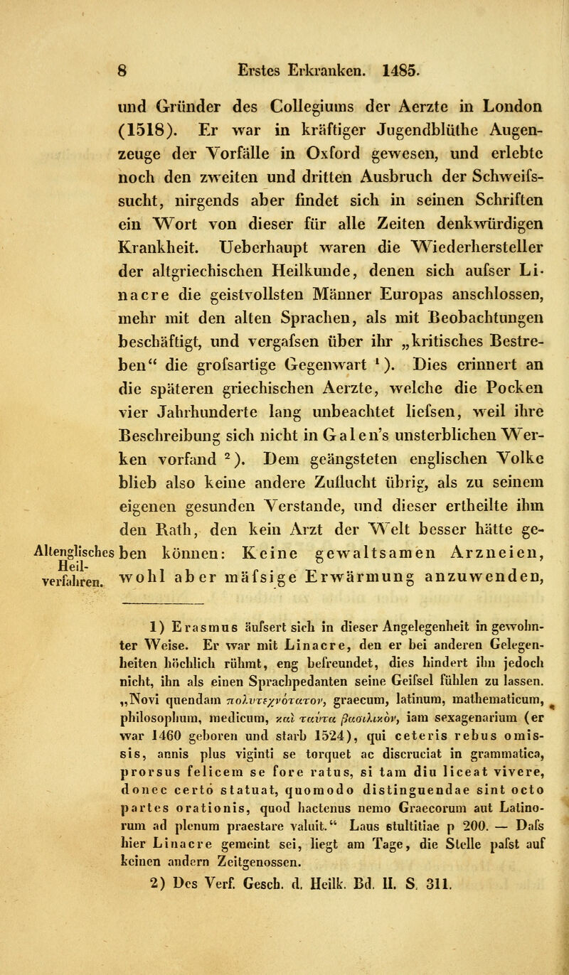 und Gründer des Collegiums der Aerzte in London (1518). Er war in kraftiger Jugendblüthe Augen- zeuge der Vorfälle in Oxford gewesen, und erlebte noch den zweiten und dritten Ausbruch der Schweifs- sucht, nirgends aber findet sich in seinen Schriften ein Wort von dieser für alle Zeiten denkwürdigen Krankheit. Ueberhaupt waren die Wiederhersteller der altgriechischen Heilkunde, denen sich aufser Li- na er e die geistvollsten Männer Europas anschlössen, mehr mit den alten Sprachen, als mit Beobachtungen beschäftigt, und vergafsen über ihr „kritisches Bestre- ben die grofsartige Gegenwart l). Dies erinnert an die späteren griechischen Aerzte, welche die Pocken vier Jahrhunderte lang unbeachtet liefsen, weil ihre Beschreibung sich nicht in Galen's unsterblichen Wer- ken vorfand 2). Dem geängsteten englischen Volke blieb also keine andere Zuflucht übrig, als zu seinem eigenen gesunden Verstände, und dieser ertheilte ihm den Rath, den kein Arzt der Welt besser hätte ge- Alienglisches ben können: Keine gewaltsamen Arzneien, verführen, wohl aber mäfsige Erwärmung anzuwenden, 1) Erasmus äufsert sich in dieser Angelegenheit in gewohn- ter Weise. Er war mit Linacre, den er bei anderen Gelegen- heiten höchlich rühmt, eng befreundet, dies hindert ihn jedoch nicht, ihn als einen Sprachpedanten seine Geifsel fühlen zu lassen. „Novi quendam nolinB/vörarov, graecum, latinura, mathematicum, philosophum, medienm, y.al raina ßaodixov, iam sexagenarium (er war 1460 geboren und starb 1524), qui ceteris rebus omis- sis, annis plus viginti se torquet ac discruciat in grammatica, prorsus felicem se fore ratus, si tarn diu liceat vivere, donec certö statuat, quomodo distinguendae sint octo partes orationis, quod hactenus nemo Graecorum aut Latino- rum ad plcnum praestare valuit. Laus stultitiae p 200. — Dafs hier Linacre geraeint sei, liegt am Tage, die Stelle pafst auf keinen andern Zeitgenossen. 2) Des Verf. Gesch. d. Heilk. Bd. II. S. 311.