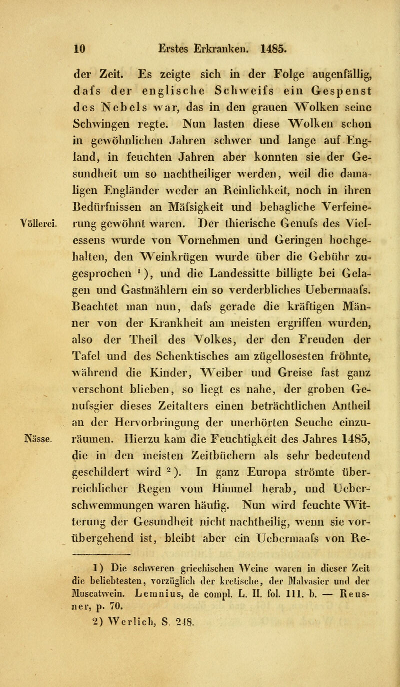 der Zeit. Es zeigte sich in der Folge augenfällig, dafs der englische Schweifs ein Gespenst des Nebels war, das in den grauen Wolken seine Schwingen regte. Nun lasten diese Wolken schon in gewöhnlichen Jahren schwer und lange auf Eng- land, in feuchten Jahren aber konnten sie der Ge- sundheit um so nachtheiliger werden, weil die dama- ligen Engländer weder an Reinlichkeit, noch in ihren Bedürfnissen an Mäfsigkeit und behagliche Verfeine- Völlerei. rung gewöhnt waren. Der thierische Genufs des Viel- essens wurde von Vornehmen und Geringen hochge- halten, den Weinkrügen wurde über die Gebühr zu- gesprochen '), und die Landessitte billigte bei Gela- gen und Gastmählern ein so verderbliches Uebermaafs. Beachtet man nun, dafs gerade die kräftigen Män- ner von der Krankheit am meisten ergriffen wurden, also der Theil des Volkes, der den Freuden der Tafel und des Schenktisches am zügellosesten fröhnte, während die Kinder, Weiber und Greise fast ganz verschont blieben, so liegt es nahe, der groben Ge- nufsgier dieses Zeitalters einen beträchtlichen Antheil an der Hervorbringung der unerhörten Seuche einzu- Nässe. räumen. Hierzu kam die Feuchtigkeit des Jahres 1485, die in den meisten Zeitbüchern als sehr bedeutend geschildert wird 2). In ganz Europa strömte über- reichlicher Regen vom Himmel herab, und Ueber- schwemmungen waren häufig. Nun wird feuchte Wit- terung der Gesundheit nicht nachtheilig, wenn sie vor- übergehend ist, bleibt aber ein Uebermaafs von Re- 1) Die schweren griechischen Weine waren in dieser Zeit die beliebtesten, vorzüglich der kretische, der Malvasier und der Muscatwein. Leranius, de compl. L. II. fol. 111. b. — Reus- ner, p. 70. 2) Werlich, S. 248.