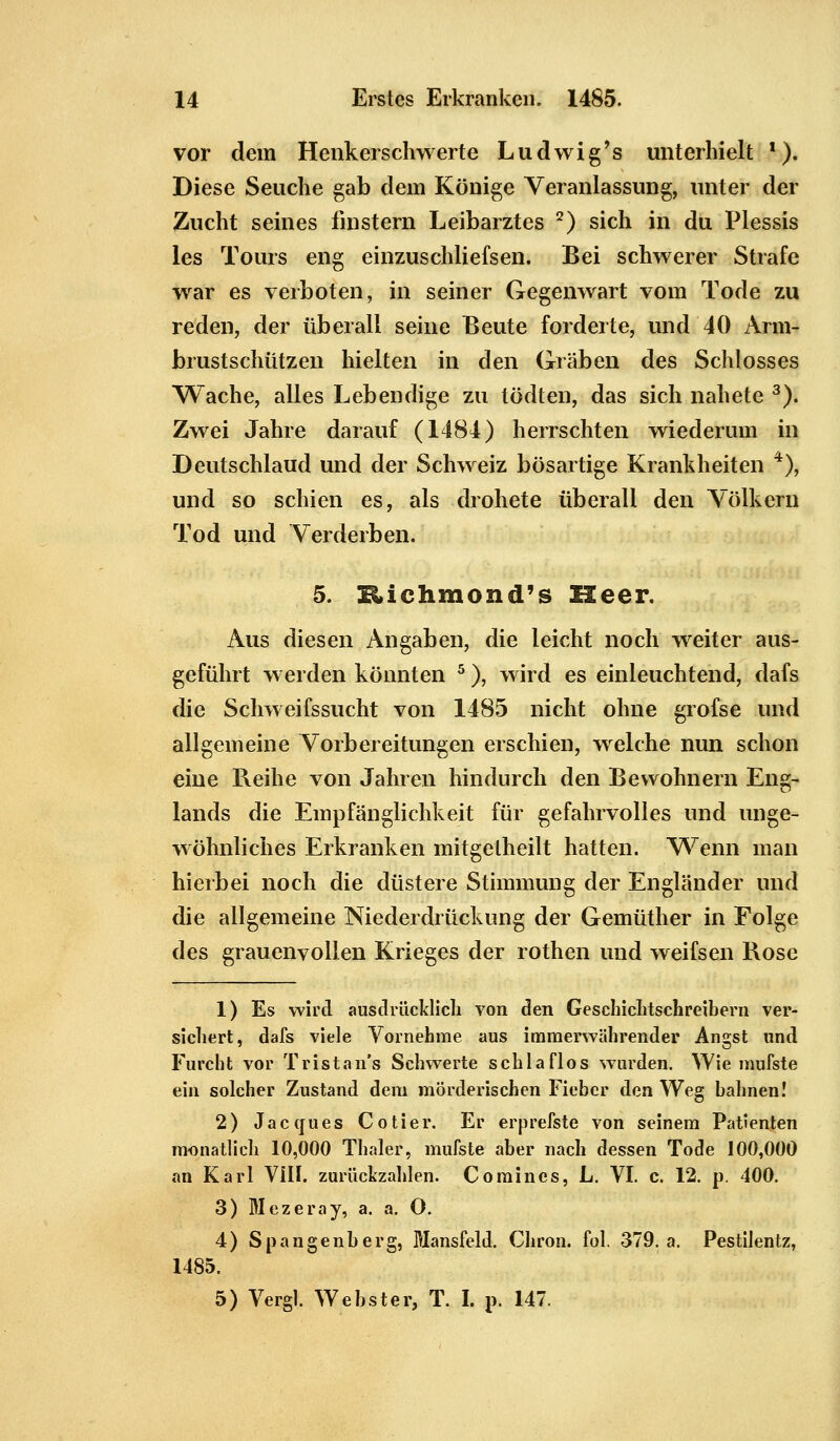 vor dem Henkerschwerte Ludwig's unterhielt *). Diese Seuche gab dem Könige Veranlassung, unter der Zucht seines finstern Leibarztes 2) sich in du Plessis les Tours eng einzuschliefsen. Bei schwerer Strafe war es verboten, in seiner Gegenwart vom Tode zu reden, der überall seine Beute forderte, und 40 Arm- brustschützen hielten in den Gräben des Schlosses Wache, alles Lebendige zu tödten, das sich nahete 3). Zwei Jahre darauf (1484) herrschten wiederum in Deutschlaud und der Schweiz bösartige Krankheiten 4), und so schien es, als drohete überall den Yölkeru Tod und Verderben. 5. Eichmond's Heer. Aus diesen Angaben, die leicht noch weiter aus- geführt werden könnten 5), wird es einleuchtend, dafs die Schweifssucht von 1485 nicht ohne grofse und allgemeine Vorbereitungen erschien, welche nun schon eine Reihe von Jahren hindurch den Bewohnern Eng- lands die Empfänglichkeit für gefahrvolles und unge- wöhnliches Erkranken mitgelheilt hatten. Wenn man hierbei noch die düstere Stimmung der Engländer und die allgemeine Niederdrückung der Gemüther in Folge des grauenvollen Krieges der rothen und weifsen Rose 1) Es wird ausdrücklich von den Geschichtschreibern ver- sichert, dafs viele Vornehme aus immerwährender Angst und Furcht vor Trist ans Schwerte schlaflos wurden. Wie mufste ein solcher Zustand dem mörderischen Fieber den Weg bahnen! 2) Jaccjues Co Her. Er erprefste von seinem Patienten monatlich 10,000 Thaler, mufste aber nach dessen Tode 100,000 an Karl VIII. zurückzahlen. Comincs, L. VI. c. 12. p. 400. 3) Mezeray, a. a. O. 4) Spangenberg, Mansfeld. Chron. fol. 379. a. Pestilentz, 1485. 5) Vergl. Webster, T. I. p. 147.