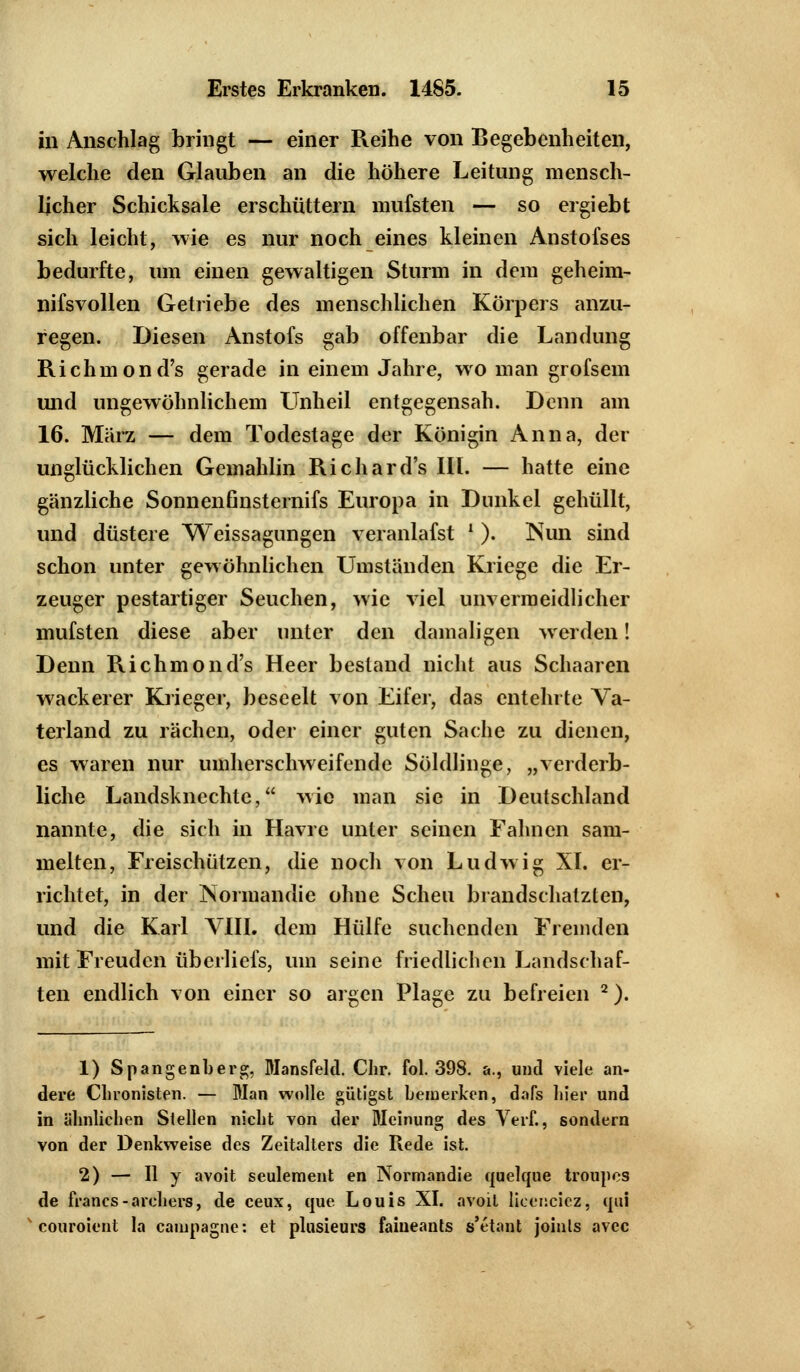 in Anschlag bringt — einer Reihe von Begebenheiten, welche den Glauben an die höhere Leitung mensch- licher Schicksale erschüttern mufsten — so ergiebt sich leicht, wie es nur noch eines kleinen Anstofses bedurfte, um einen gewaltigen Sturm in dem geheim- nifsvollen Getriebe des menschlichen Körpers anzu- regen. Diesen Anstofs gab offenbar die Landung Richmond's gerade in einem Jahre, wo man grofsem und ungewöhnlichem LTnheil entgegensah. Denn am 16. März — dem Todestage der Königin Anna, der unglücklichen Gemahlin Richard's III. — hatte eine gänzliche Sonnenfinsternifs Europa in Dunkel gehüllt, und düstere Weissagungen veranlafst l ). Nun sind schon unter gewöhnlichen Umständen Kriege die Er- zeuger pestartiger Seuchen, wie viel unvermeidlicher mufsten diese aber unter den damaligen werden! Denn Richmond's Heer bestand nicht aus Schaarcn wackerer Krieger, beseelt von Eifer, das entehrte Va- terland zu rächen, oder einer guten Sache zu dienen, es waren nur umherschweifende Söldlinge, „verderb- liche Landsknechte, wie man sie in Deutschland nannte, die sich in Havre unter seinen Fahnen sam- melten, Freischützen, die noch von Ludwig XI. er- richtet, in der Normandie ohne Scheu brandschatzten, und die Karl VIII. dem Hülfe suchenden Fremden mit Freuden überliefs, um seine friedlichen Landschaf- ten endlich von einer so argen Plage zu befreien 2). 1) Spangenberg, Mansfeld. Chr. fol. 398. &., und viele an- dere Chronisten. — Man wolle gütigst bemerken, dafs liier und in ähnlichen Stellen nicht von der Meinung des Verf., sondern von der Denkweise des Zeitalters die Rede ist. 2) — II y avoit seulement en Normandie quelque troupes de franes-archers, de ceux, que Louis XI. avoil licenciez, qui couroient la caiupagne: et plusieurs faiueants s'etant joinls avcc