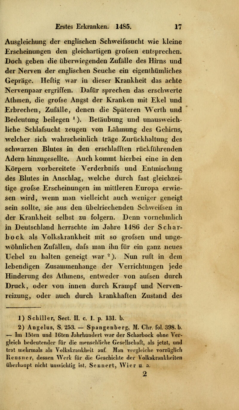 Ausgleichung der englischen Schweifssucht wie kleine Erscheinungen den gleichartigen grofsen entsprechen. Doch geben die überwiegenden Zufälle des Hirns und der Nerven der englischen Seuche ein eigenlhümliches Gepräge. Heftig war in dieser Krankheit das achte Nervenpaar ergriffen. Dafür sprechen das erschwerte Athmen, die grofse Angst der Kranken mit Ekel und Erbrechen, Zufälle, denen die Späteren Werth und Bedeutung beilegen *). Betäubung und unausweich- liche Schlafsucht zeugen von Lähmung des Gehirns, welcher sich wahrscheinlich träge Zurückhaltung des schwarzen Blutes in den erschlafften rückführenden Adern hinzugesellte. Auch kommt hierbei eine in den Körpern vorbereitete Verderbnifs und Entmischung des Blutes in Anschlag, welche durch fast gleichzei- tige grofse Erscheinungen im mittleren Europa erwie- sen wird, wenn man vielleicht auch weniger geneigt sein sollte, sie aus den übelriechenden Schweifsen in der Krankheit selbst zu folgern. Denn vornehmlich in Deutschland herrschte im Jahre 1486 der Schar- bock als Volkski ankheit mit so grofsen und unge- wöhnlichen Zufällen, dafs man ihn für ein ganz neues Uebel zu halten geneigt war 2). Nun ruft in dem lebendigen Zusammenhange der Verrichtungen jede Hinderung des Athmens, entweder von aufsen durch Druck, oder von innen durch Krampf und Nerven- reizung, oder auch durch krankhaften Zustand des 1) Schiller, Sect. II. c. 1. p. 131. b. 2) Angelus, S. 253. — Spangenberg, M. Chr. fol. 398. b. — Im 15fen und 16ten Jahrhundert war der Scharbock ohne Ver- gleich bedeutender für die menschliche Gesellschaft, als jetzt, und trat mehrmals als Volkskrankheit auf. Man vergleiche vorzüglich Reusner, dessen Werk für die Geschichte der Volkskrankheiten überhaupt nicht unwichtig ist. Sennert, Wier u. a. 2