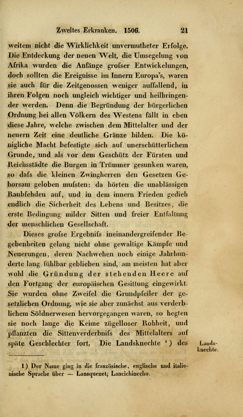 weitem nicht die Wirklichkeit unvermutheter Erfolge. Die Entdeckung der neuen Welt, die Umsegelung von Afrika wurden die Anfänge grofser Entwicklungen, doch sollten die Ereignisse im Innern Europa's, waren sie auch für die Zeitgenossen weniger auffallend, in ihren Folgen noch ungleich wichtiger und heilbringen- der werden. Denn die Begründung der bürgerlichen Ordnung bei allen Völkern des Westens fällt in eben diese Jahre, welche zwischen dem Mittelalter und der neuern Zeit eine deutliche Gränze bilden. Die kö- nigliche Macht befestigte sich auf unerschütterlichem Grunde, und als vor dem Geschütz der Fürsten und Reichsstädte die Burgen in Trümmer gesunken waren, so dafs die kleinen Zwingherren den Gesetzen Ge- horsam geloben mufsten: da hörten die unablässigen Raubfehden auf, und in dem innern Frieden gedieh endlich die Sicherheit des Lebens und Besitzes, die erste Bedingung milder Sitten und freier Entfaltung der menschlichen Gesellschaft. Dieses grofse Ergebnifs ineinandergreifender Be- gebenheiten gelang nicht ohne gewaltige Kämpfe und Neuerungen, deren Nachwehen noch einige Jahrhun- derte lang fühlbar geblieben sind, am meisten hat aber wohl die Gründung der stehenden Heere auf den Fortgang der europäischen Gesittung eingewirkt. Sie wurden ohne Zweifel die Grundpfeiler der ge- setzlichen Ordnung, wie sie aber zunächst aus verderb- lichem Söldnerwesen hervorgegangen waren, so hegten sie noch lange die Keime zügelloser Rohheit, und pflanzten die Sittenverderbnifs des Mittelalters auf späte Geschlechter fort. Die Landsknechte ' ) des Lands- knechte, 1) Der Name ging in die französische, englische und italie- nische Sprache über — Lansquenetj Lancichinecho.