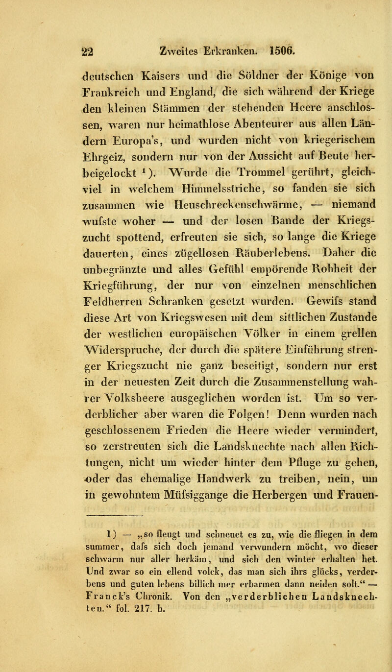 deutschen Kaisers und die Söldner der Könige von Frankreich und England, die sich während der Kriege den kleinen Stämmen der stehenden Heere anschlös- sen, waren nur heimathlose Abenteurer aus allen Län- dern Europa's, und wurden nicht von kriegerischem Ehrgeiz, sondern nur von der Aussicht auf Beute her- beigelockt 1). Wurde die Trommel gerührt, gleich- viel in welchem Himmelsstriche, so fanden sie sich zusammen wie Heuschreckenschwärme, — niemand wufste woher — und der losen Bande der Kriegs- zucht spottend, erfreuten sie sich, so lange die Kriege dauerten, eines zügellosen Räuberlebens. Daher die unbegränzte und alles Gefühl empörende Rohheit der Kriegführung, der nur von einzelnen menschlichen Feldherren Schranken gesetzt wurden. Gewifs stand diese Art von Kriegswesen mit dem sittlichen Zustande der westlichen europäischen Völker in einem grellen Widerspruche, der durch die spätere Einführung stren- ger Kriegszucht nie ganz beseitigt, sondern nur erst in der neuesten Zeit durch die Zusammenstellung wah- rer Volksheere ausgeglichen worden ist. Um so ver- derblicher aber waren die Folgen! Denn wurden nach geschlossenem Frieden die Heere wieder vermindert, so zerstreuten sich die Landsknechte nach allen Rich- tungen, nicht um wieder hinter dem Pfluge zu gehen, -oder das ehemalige Handwerk zu treiben, nein, um in gewohntem Müfsiggange die Herbergen und Frauen- 1) — „so fleugt und schneuet es zu, wie die fliegen in dem summer, dafs sich doch jemand verwundern möclit, wo dieser schwärm nur aller herkam, und sich den winter erhalten het. Und zwar so ein eilend volck, das man sich ihrs glucks, Verder- bens und guten lebens billich mcr erbarmen dann neiden solt. — Franck's Chronik. Von den „verderblichen Landsknech- ten. fol. 217. b.