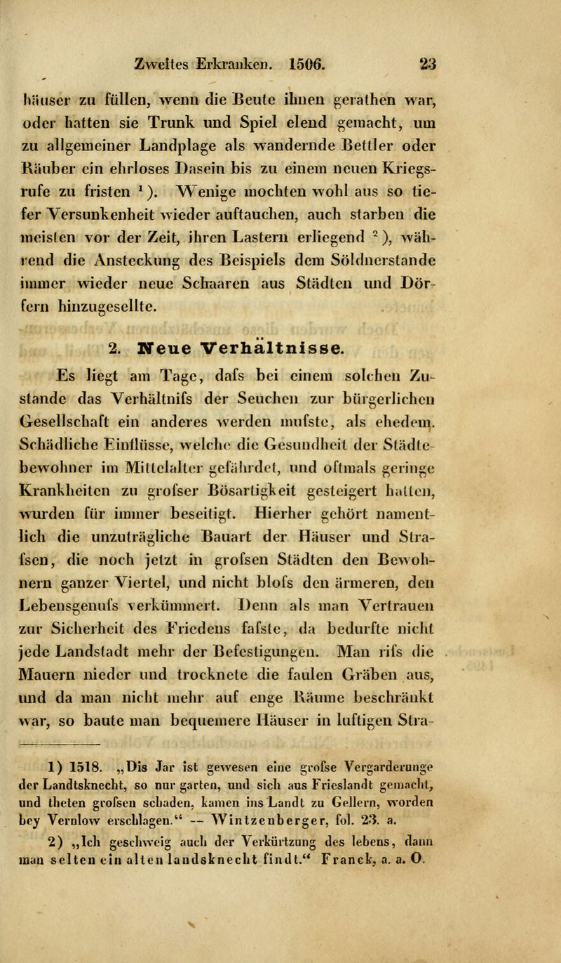 häuser zu füllen, wenn die Beute ihnen gerathen war, oder hatten sie Trunk und Spiel elend gemacht, um zu allgemeiner Landplage als wandernde Bettler oder Räuber ein ehrloses Dasein bis zu einem neuen Kriegs- rufe zu fristen l.). Wenige mochten wohl aus so tie- fer Versunkenheit wieder auftauchen, auch starben die meisten vor der Zeit, ihren Lastern erliegend 2), wäh- rend die Ansteckung des Beispiels dem Söldnerstande immer wieder neue Schaaren aus Städten und Dör- fern hinzugesellte. 2. Neue Verhältnisse. Es liegt am Tage, dafs bei einem solchen Zu- stande das Verhältnifs der Seuchen zur bürgerlichen Gesellschaft ein anderes werden mufste, als ehedem. Schädliche Einflüsse, welche die Gesundheit der Städte bewohner im Mittelalter gefährdet, und oftmals gelinge Krankheiten zu grofser Bösartigkeit gesteigert halten, wurden für immer beseitigt. Hierher gehört nament- lich die unzuträgliche Bauart der Häuser und Slra- fsen, die noch jetzt in grofsen Städten den Bewoh- nern ganzer Viertel, und nicht blofs den ärmeren, den Lebensgenufs verkümmert. Denn als man Vertrauen zur Sicherheit des Friedens fafste, da bedurfte nicht jede Landstadt mehr der Befestigungen. Man rifs die Mauern nieder und trocknete die faulen Gräben aus, und da man nicht mehr auf enge Bäume beschränkt war, so baute man bequemere Häuser in luftigen Stra- 1) 1518. „Dis Jar ist gewesen eine grofse Vergarderunge der Landtsknecht, so nur garten, und sich aus Frieslandt gemacht, und theten grofsen sebaden, kamen ins Landt zu Gellern, worden bey Vernlow erschlagen. — Wintzenberger, fol. 23. a. 2) „Ich geschweig auch der Verkürtzung des lebens, dann man selten ein alten landsknecht findt. Franck, a. a. O.