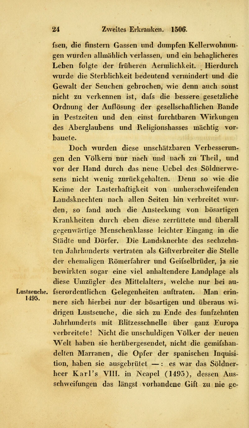 fsen, die fmstera Gassen und dumpfen Kellerwohnun- gen wurden allmählich verlassen, und ein behaglicheres Leben folgte der früheren Aermlichkeit. Hierdurch wrurde die Sterblichkeit bedeutend vermindert und die Gewalt der Seuchen gebrochen, wie denn auch sonst nicht zu verkennen ist, dafs die bessere gesetzliche Ordnung der Auflösung der gesellschaftlichen Bande in Pestzeiten und den einst furchtbaren Wirkungen des Aberglaubens und Religionshasses mächtig vor- bauete. Doch wurden diese unschätzbaren Verbesserun- gen den Völkern nur nach und nach zu Theil, und vor der Hand durch das neue Uebel des Söldnerwe- sens nicht wenig zurückgehalten. Denn so wie die Keime der Lasterhaftigkeit von umherschweifenden Landsknechten nach allen Seiten hin verbreitet wur- den, so fand auch die Ansteckung von bösartigen Krankheiten durch eben diese zerrüttete und überall gegenwärtige Menschenklasse leichter Eingang in die Städte und Dörfer. Die Landsknechte des sechzehn- ten Jahrhunderts vertraten als Giflv erbreit er die Stelle der ehemaligen Römerfahrer und Geifselbrüder, ja sie bewirkten sogar eine viel anhaltendere Landplage als diese Umzügler des Mittelalters, welche nur bei au- Lustsenche. fserordentlichen Gelegenheiten auftraten. Man erin- 1495 nere sich hierbei nur der bösartigen und überaus wi- drigen Lustseuche, die sich zu Ende des fünfzehnten Jahrhunderts mit Blitzesschnelle über ganz Europa verbreitete! Nicht die unschuldigen Völker der neuen Welt haben sie herübergesendet, nicht die gemifshan- delten Marranen, die Opfer der spanischen Inquisi- tion, haben sie ausgebrütet — : es war das Söldner- heer Karl's VIII. in Neapel (1495), dessen Aus- schweifungen das längst vorhandene Gift zu nie ge-