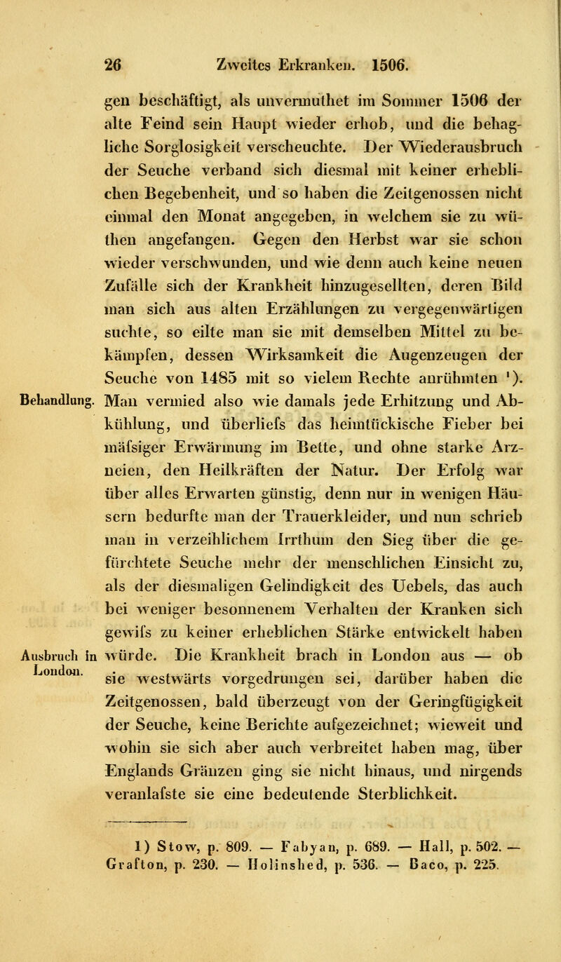 gen beschäftigt, als unvennuthet im Sommer 1506 der alte Feind sein Haupt wieder erhob, und die behag- liche Sorglosigkeit verscheuchte. Der Wiederausbruch der Seuche verband sich diesmal mit keiner erhebli- chen Begebenheit, und so haben die Zeitgenossen nicht einmal den Monat angegeben, in welchem sie zu wü- theu angefangen. Gegen den Herbst war sie schon wieder verschwunden, und wie denn auch keine neuen Zufälle sich der Krankheit hinzugesellten, deren Bild man sich aus alten Erzählungen zu vergegenwärtigen suchte, so eilte man sie mit demselben Mittel zu be- kämpfen, dessen Wirksamkeit die Augenzeugen der Seuche von 1485 mit so vielem Rechte anrühmten '). Behandlung. Man vermied also wie damals jede Erhitzung und Ab- kühlung, und überliefs das heimtückische Fieber bei mäfsiger Erwärmung im Bette, und ohne starke Arz- neien, den Heilkräften der Natur. Der Erfolg war über alles Erwarten günstig, denn nur in wenigen Häu- sern bedurfte man der Trauerkleider, und nun schrieb man in verzeihlichem Irrthum den Sieg über die ge- fürchtete Seuche mehr der menschlichen Einsicht zu, als der diesmaligen Gelindigkeit des Uebels, das auch bei weniger besonnenem Verhalten der Kranken sich gewifs zu keiner erheblichen Stärke entwickelt haben Ausbruch in würde. Die Krankheit brach in London aus — ob on. gje westWärts vorgedrungen sei, darüber haben die Zeitgenossen, bald überzeugt von der Geringfügigkeit der Seuche, keine Berichte aufgezeichnet; wieweit und wohin sie sich aber auch verbreitet haben mag, über Englands Gränzen ging sie nicht hinaus, und nirgends veranlafste sie eine bedeutende Sterblichkeit. 1) Stow, p. 809. — Fabyan, p. 689. — Hall, p. 502. — Graf ton, p. 230. — Holinshed, p. 536. — Baco, p. 225.