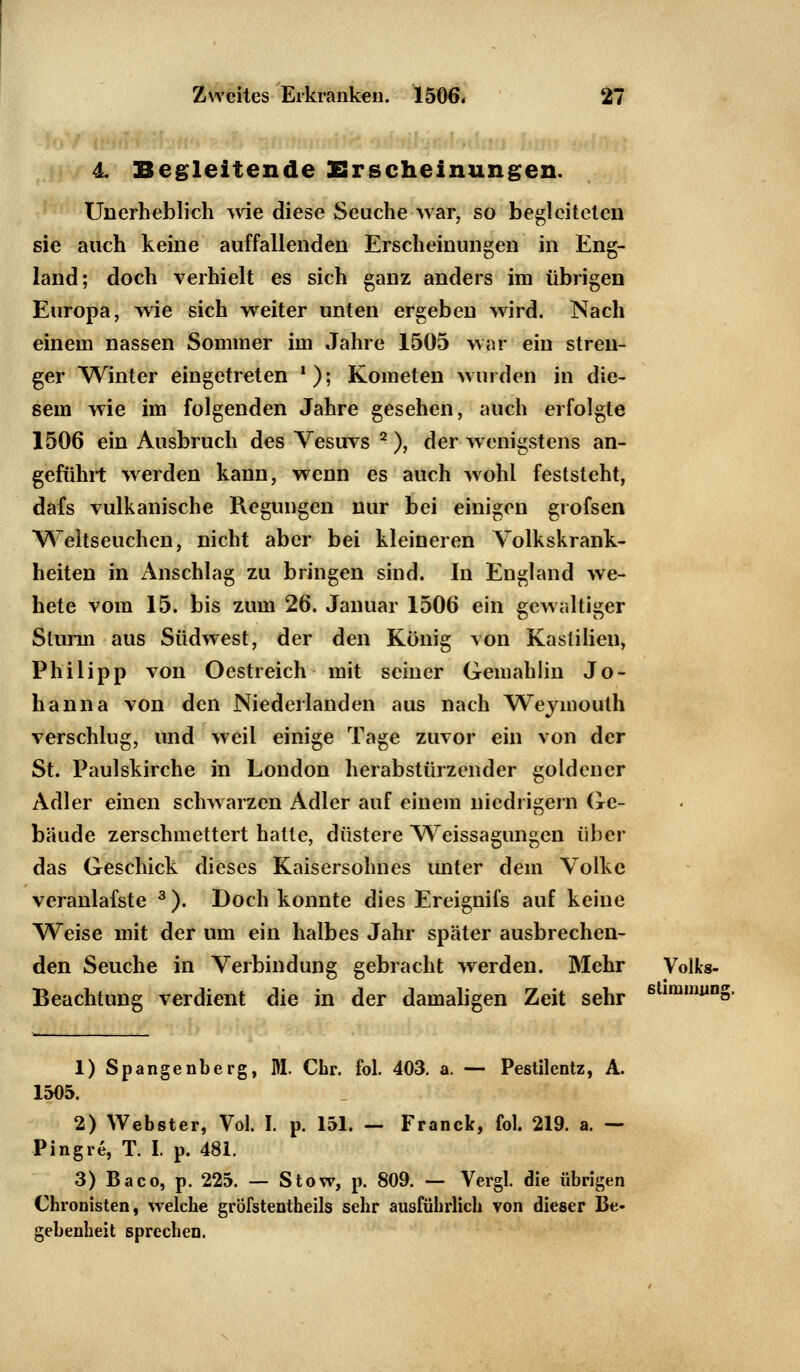 4 Begleitende Erscheinungen. Unerheblich wie diese Seuche war. so begleiteten sie auch keine auffallenden Erscheinungen in Eng- land; doch verhielt es sich ganz anders im übrigen Europa, wie sich weiter unten ergeben wird. Nach einem nassen Sommer im Jahre 1505 war ein stren- ger Winter eingetreten '); Kometen wurden in die- sem wie im folgenden Jahre gesehen, auch erfolgte 1506 ein Ausbruch des Vesuvs 2), der wenigstens an- geführt werden kann, wenn es auch wohl feststeht, dafs vulkanische Regungen nur bei einigen grofsen Weltseuchen, nicht aber bei kleineren Volkskrank- heiten in Anschlag zu bringen sind. In England we- hete vom 15. bis zum 26. Januar 1506 ein gewaltiger Sturm aus Südwest, der den König von Kaslilien, Philipp von Oestreich mit seiner Gemahlin Jo- hanna von den Niederlanden aus nach Weymouth verschlug, und weil einige Tage zuvor ein von der St. Paulskirche in London herabstürzender goldener Adler einen schwarzen Adler auf einem niedrigem Ge- bäude zerschmettert hatte, düstere Weissagungen über das Geschick dieses Kaisersohnes unter dem Volke veranlafste 3). Doch konnte dies Ereignifs auf keine Weise mit der um ein halbes Jahr später ausbrechen- den Seuche in Verbindung gebracht werden. Mehr Volks- Beachtung verdient die in der damaligen Zeit sehr 6 imiruin§- 1) Spangenberg, KL Chr. fol. 403. a. — Pestilentz, A. 1505. 2) Webster, Vol. I. p. 151. — Franck, fol. 219. a. — Pingre, T. I. p. 481. 3) Baco, p. 225. — Stow, p. 809. — Vergl. die übrigen Chronisten, welche grofstentheils sehr ausführlich von dieser Be- gebenheit sprechen.