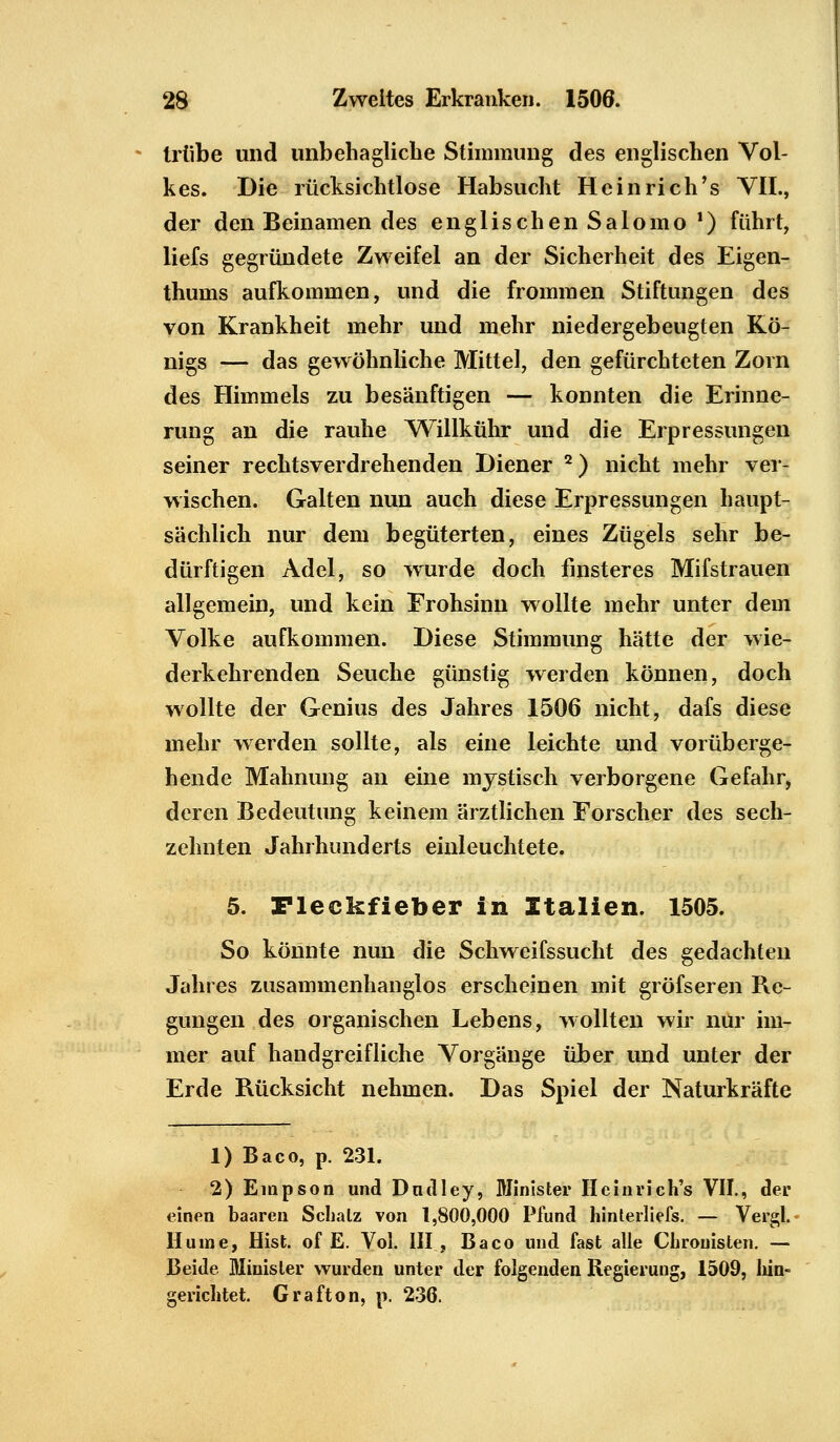 Mibe und unbehagliche Stimmung des englischen Vol- kes. Die rücksichtlose Habsucht He in rieh's VII., der den Beinamen des englischen Salomo1) führt, liefs gegründete Zweifel an der Sicherheit des Eigen- thums aufkommen, und die frommen Stiftungen des von Krankheit mehr und mehr niedergebeugten Kö- nigs — das gewöhnliche Mittel, den gefürchteten Zorn des Himmels zu besänftigen — konnten die Erinne- rung an die rauhe Willkühr und die Erpressungen seiner rechtsverdrehenden Diener 2) nicht mehr ver- wischen. Galten nun auch diese Erpressungen haupt- sächlich nur dem begüterten, eines Zügels sehr be- dürftigen Adel, so wurde doch finsteres Mifstrauen allgemein, und kein Frohsinn wollte mehr unter dem Volke aufkommen. Diese Stimmung hätte der wie- derkehrenden Seuche günstig werden können, doch wollte der Genius des Jahres 1506 nicht, dafs diese mehr werden sollte, als eine leichte und vorüberge- hende Mahnung an eine mystisch verborgene Gefahr, deren Bedeutung keinem ärztlichen Forscher des sech- zehnten Jahrhunderts einleuchtete. 5. Fleekfieber in Italien» 1505. So könnte nun die Schweifssucht des gedachten Jahres zusammenhanglos erscheinen mit gröfseren Re- gungen des organischen Lebens, wollten wir nur im- mer auf handgreifliche Vorgänge über und unter der Erde Rücksicht nehmen. Das Spiel der Naturkräfte 1) Baco, p. 231. 2) Empson und Dudley, Minister Heinrich's VII., der einen baaren Schatz von 1,800,000 Pfund hinterliefs. — Vergl. Hu ine, Hist. of E. Vol. III , Baco und fast alle Chronisten. — Beide Minister wurden unter der folgenden Regierung, 1509, hin- gerichtet. Grafton, p. 236.