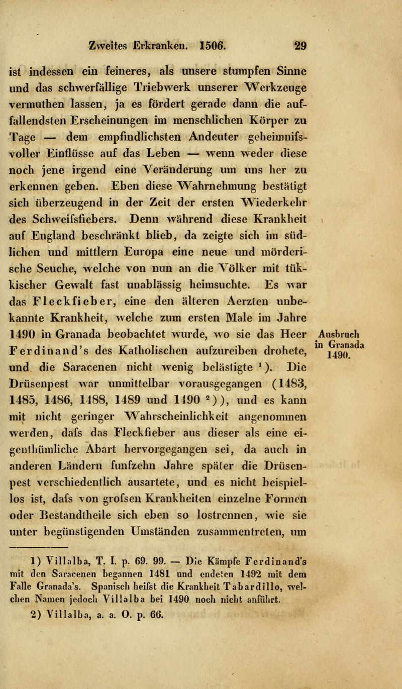 ist indessen ein feineres, als unsere stumpfen Sinne und das schwerfällige Triebwerk unserer Werkzeuge vermuthen lassen, ja es fördert gerade dann die auf- fallendsten Erscheinungen im menschlichen Körper zu Tage — dem empfindlichsten Andeuter geheimnifs- voller Einflüsse auf das Leben — wenn weder diese noch jene irgend eine Veränderung um uns her zu erkennen geben. Eben diese Wahrnehmung bestätigt sich überzeugend in der Zeit der ersten Wiederkehr des Schweifsfiebers. Denn während diese Krankheit auf England beschränkt blieb, da zeigte sich im süd- lichen und mittlem Europa eine neue und mörderi- sche Seuche, welche von nun an die Yölker mit tük- kischer Gewalt fast unablässig heimsuchte. Es war das Fleckfieber, eine den älteren Aerzlen unbe- kannte Krankheit, welche zum ersten Male im Jahre 1490 in Granada beobachtet wurde, wo sie das Heer Ausbruch Ferdinand's des Katholischen aufzureiben drohete, in \^a a und die Saracenen nicht wenig belästigte l). Die Drüsenpest war unmittelbar vorausgegangen (1483, 1485, 1486, 1488, 1489 und 1190 2)), und es kann mit nicht geringer Wahrscheinlichkeit angenommen werden, dafs das Fleckfieber aus dieser als eine ei- genthümliche Abart hervorgegangen sei, da auch in anderen Ländern fünfzehn Jahre später die Drüsen- pest verschiedentlich ausartete, und es nicht beispiel- los ist, dafs von grofsen Krankheiten einzelne Formen oder Bestandtheile sich eben so lostrennen, wie sie unter begünstigenden Umständen zusammentreten, um 1) Villalba, T. I. p. 69. 99. - Die Kämpfe Ferdinand's mit den Saracenen begannen 1481 und endeten 1492 mit dem Falle Granada's. Spanisch beifst die Krankheit Tabardillo, wel- chen Namen jedoch Villalba bei 1490 noch nicht anführt. 2) Villalba, a. a. O. p. 66.