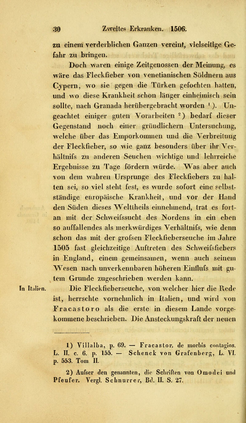 zu einem verderblichen Ganzen vereint, vielseitige Ge- fahr zu bringen. Doch waren einige Zeitgenossen der Meinung, es wäre das Fleckfieber von venetianischen Söldnern aus Cypern, wo sie gegen die Türken gefochten hatten, und wo diese Krankheit schon länger einheimisch sein sollte, nach Granada herübergebracht worden l ). Un- geachtet einiger guten Vorarbeiten 2) bedarf dieser Gegenstand noch einer gründlichem Untersuchung, welche über das Emporkommen und die Verbreitung der Fleckfieber, so wie ganz besonders über ihr Vcr- hältnifs zu anderen Seuchen wichtige und lehrreiche Ergebnisse zu Tage fördern würde. Was aber auch von dem wahren Ursprünge des Fleckfiebers zu hal- ten sei, so viel steht fest, es wurde sofort eine selbst- ständige europäische Krankheit, und vor der Hand den Süden dieses Welttheils einnehmend, trat es fort- an mit der Schweifssucht des Nordens in ein eben so auffallendes als merkwürdiges Verhältnifs, wie denn schon das mit der grofsen Fleckfieberseuche im Jahre 1505 fast gleichzeitige Auftreten des Schweifsfiebers in England, einem gemeinsamen, wenn auch seinem Wesen nach unverkennbaren höheren Einflufs mit gu- tem Grunde zugeschrieben werden kann. Tn Italien. Die Fleckfieberseuche, von welcher hier die Rede ist, herrschte vornehmlich in Italien, und wird von Fracastoro als die erste in diesem Lande vorge- kommene beschrieben. Die Ansteckungskraft der neuen 1) Villalba, p. 69. — Fracastor. de morbis contagios. L. II. c. 6. p. 155. — Schenck von Grafenberg, L. VI. p. 553. Tom IL 2) Aufser den genannten, die Schriften von Omodei und Pfeufer, Vergl. Schnurrer, Bd. II. S. 27.