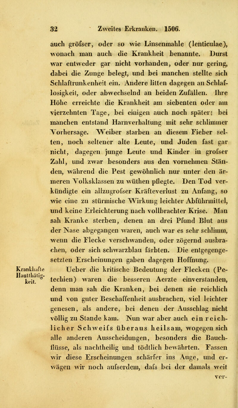 auch gröfscr, oder so wie Linsenmahle (lenticulae), wonach man auch die Krankheit benannte. Durst war entweder gar nicht vorhanden, oder nur gering, dabei die Zunge belegt, und bei manchen stellte sich Schlaftrunkenheit ein. Andere litten dagegen an Schlaf- losigkeit, oder abwechselnd an beiden Zufällen. Ihre Höhe erreichte die Krankheit am siebenten oder am vierzehnten Tage, bei einigen auch noch später; bei manchen entstand Harnverhaltung mit sehr schlimmer Vorhersage. Weiber starben an diesem Fieber sel- ten, noch seltener alte Leute, und Juden fast gar nicht, dagegen junge Leute und Kinder in grofser Zahl, und zwar besonders aus den vornehmen Stän- den, während die Pest gewöhnlich nur unter den är- meren Volksklassen zu wüthen pflegte. Den Tod ver- kündigte ein allzugrofser Kräfteverlust zu Anfang, so wrie eine zu stürmische Wirkung leichter Abführmittel, und keine Erleichterung nach vollbrachter Krise. Man sah Kranke sterben, denen an drei Pfund Blut aus der Nase abgegangen waren, auch war es sehr schlimm, wenn die Flecke verschwanden, oder zögernd ausbra- chen, oder sich schwarzblau färbten. Die entgegenge- setzten Erscheinungen gaben dagegen Hoffnung. Krankhafte Ueber die kritische Bedeutung der Flecken (Pe- keit. a techien) waren die besseren Aerzte einverstanden, denn man sah die Kranken, bei denen sie reichlich und von guter Beschaffenheit ausbrachen, viel leichter genesen, als andere, bei denen der Ausschlag nicht völlig zu Stande kam. Nun war aber auch ein reich- licher Schweifs überaus heilsam, wogegen sich alle anderen Ausscheidungen, besonders die Bauch- flüsse, als nachtheilig und tödtlich bewährten. Fassen wir diese Erscheinungen schärfer ins Auge, und er- wägen wir noch aufserdein, dafs bei der damals weit