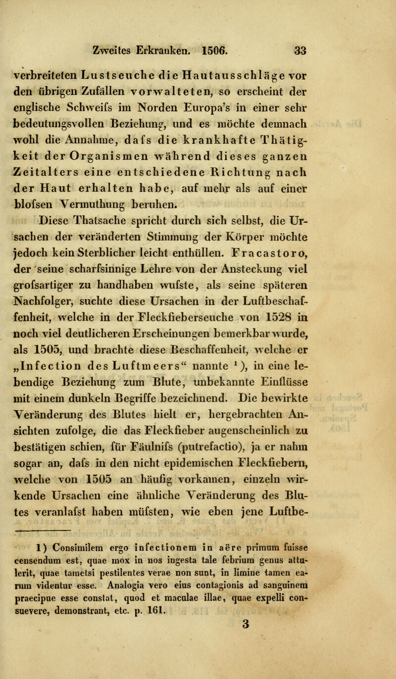 verbreiteten Lustseuche dieHautausschläge vor den übrigen Zufällen vorwalteten, so erscheint der englische Schweifs im Norden Europa's in einer sehr bedeutungsvollen Beziehung, und es möchte demnach wohl die Annahme, dafs die krankhafte Thätig- keit der Organismen während dieses ganzen Zeitalters eine entschiedene Richtung nach der Haut erhalten habe, auf mehr als auf einer blofsen Vennuthung beruhen. Diese Thatsache spricht durch sich selbst, die Ur- sachen der veränderten Stimmung der Körper möchte jedoch kein Sterblicher leicht enthüllen. Fracastoro, der seine scharfsinnige Lehre von der Ansteckung viel grofsartiger zu handhaben wufste, als seine späteren Nachfolger, suchte diese Ursachen in der Luftbeschaf- fenheit, welche in der Fleckfieberseuche von 1528 in noch viel deutlicheren Erscheinungen bemerkbar wurde, als 1505, und brachte diese Beschaffenheit, welche er „Infection des Luftmeers nannte *), in eine le- bendige Beziehung zum Blute, unbekannte Einflüsse mit einem dunkeln Begriffe bezeichnend. Die bewirkte Veränderung des Blutes hielt er, hergebrachten An- sichten zufolge, die das Fleckfieber augenscheinlich zu bestätigen schien, für Fäulnifs (putrefactio), ja er nahm sogar an, dafs in den nicht epidemischen Fleckfiebern, welche von 1505 an häufig vorkamen, einzeln wir- kende Ursachen eine ähnliche Veränderung des Blu- tes veranlafst haben müfsten, wie eben jene Luftbe- 1) Consimilem ergo infectionem in aere primum fuisse censendum est, quae mox in nos ingesta tale febrium genus attu- lerit, quae tametsi pestilentes verae non sunt, in limine tarnen ea- rum videntur esse. Analogia vero eius contagionis ad sanguinera praecipue esse constat, quod et maculae illae, quae expelli con- suevere, demonstrant, etc. p. 161. 3