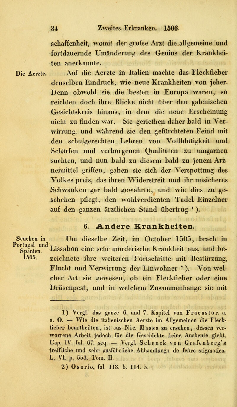 schaffenheit, womit der grofse Arzt die allgemeine und fortdauernde Umänderung des Genius der Krankhei- ten anerkannte. Die Aerzte. Auf die Aerzte in Italien machte das Fleckfieber denselben Eindruck, wie neue Krankheiten von jeher. Denn obwohl sie die besten in Europa waren, so reichten doch ihre Blicke nicht über den galenischen Gesichtskreis hinaus, in dem die neue Erscheinung nicht zu finden war. Sie geriethen daher bald in Ver- wirrung, und während sie den gefürchteten Feind mit den schulgerechten Lehren von Vollblütigkeit und Schärfen und verborgenen Qualitäten zu umgarnen suchten, und nun bald zu diesem bald zu jenem Arz- neimittel griffen, gaben sie sich der Verspottung des Volkes preis, das ihren Widerstreit und ihr unsicheres Schwanken gar bald gewahrte, und wie dies zu ge- schehen pflegt, den wohlverdienten Tadel Einzelner auf den ganzen ärztlichen Stand übertrug ! ). 6. Andere Krankheiten. Seuchen in Um dieselbe Zeit, im October 1505, brach in Spanien. Lissabon eine sehr mörderische Krankheit aus, und be- 1505. zeichnete ihre weiteren Fortschritte mit Bestürzung, Flucht und Verwirrung der Einwohner 2). Von wel- cher Art sie gewesen, ob ein Fleckfieber oder eine Drüsenpest, und in welchem Zusammenhange sie mit 1) Vergl. das ganze 6. und 7. Kapitel von Fracastor. a. a. O. — Wie die italienischen Aerzte im Allgemeinen die Fleck- fieber beurtheilten, ist aus INic. Massa zu ersehen, dessen ver- worrene Arbeit jedoch für die Geschichte keine Ausbeute giebt. Cap. IV. fol. 67. seq. — Vergl. Schenck von Grafenberg's treffliche und sehr ausführliche Abhandlung: de febre stigraatica. L. VI. p. 553. Tom. II. 2) Osorio, fol. 113. b. 114. a.