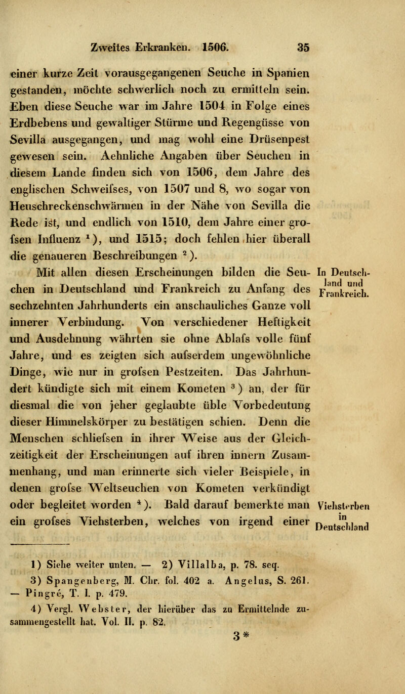 einer kurze Zeit vorausgegangenen Seuche in Spanien gestanden, möchte schwerlich noch zu ermitteln sein. Eben diese Seuche war im Jahre 1504 in Folge eines Erdbebens und gewaltiger Stürme und Regengüsse von Sevilla ausgegangen, und mag wohl eine Drüsenpest gewesen sein. Aehnliche Angaben über Seuchen in diesem Lande finden sich von 1506, dem Jahre des englischen Schweifses, von 1507 und 8, wo sogar von Heuschreckenschwärmen in der Nähe von Sevilla die Rede ist, und endlich von 1510, dem Jahre einer gro- fsen Influenz *), und 1515; doch fehlen hier überall die genaueren Beschreibungen 2). Mit allen diesen Erscheinungen bilden die Seu- In Deutsch- chen in Deutschland und Frankreich zu Anfang des Frankreich sechzehnten Jahrhunderts ein anschauliches Ganze voll innerer Verbindung. Von verschiedener Heftigkeit und Ausdehnung währten sie ohne Ablafs volle fünf Jahre, und es zeigten sich aufseidem ungewöhnliche Dinge, wie nur in grofsen Pestzeiten. Das Jahrhun- dert kündigte sich mit einem Kometen 3) an, der für diesmal die von jeher geglaubte üble Vorbedeutung dieser Himmelskörper zu bestätigen schien. Denn die Menschen schliefsen in ihrer Weise aus der Gleich- zeitigkeit der Erscheinungen auf ihren innern Zusam- menhang, und man erinnerte sich vieler Beispiele, in denen grofse Weltseuchen von Kometen verkündigt oder begleitet worden 4). Bald darauf bemerkte man Viehsterbeii ein grofses Viehsterben, welches von irgend einer ^ lnj, , 1) Siehe weiter unten. — 2) Villalba, p. 78. seq. 3) Spangeuberg, M. Chr. fol. 402 a. Angelus, S. 261. - Pingre, T. 1. p. 479. 4) Vergl. Webster, der hierüber das zu Ermittelnde zu- sammengestellt hat. Vol. II. p. 82. 3*