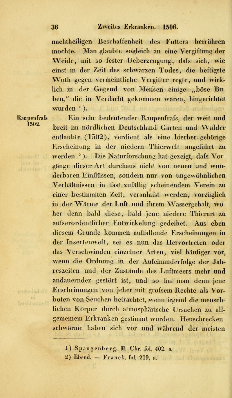 nachlheiligen Beschaffenheil des Futters herrühren mochte. Man glaubte sogleich an eine Vergiftung der Weide, mit so fester Ueberzeugung, dafs sich, wie einst in der Zeit des schwarzen Todes, die heftigste Wuth gegen vermeintliche Vergifter regte, und wirk- lich in der Gegend von Meifsen einige „böse Bu- ben, die in Verdacht gekommen waren, hingerichtet wurden ?). Raupenfrafs Ein sehr bedeutender Raupenfrafs, der weit und breit im nördlichen Deutschland Gärten und Wälder entlaubte (1502), verdient als eine hierher gehörige Erscheinung in der niedern Thierwelt angeführt zu werden 2). Die Naturforschung hat gezeigt, dafs Vor- gänge dieser Art durchaus nicht von neuen und wun- derbaren Einflüssen, sondern nur von ungewöhnlichen Verhältnissen in fast zufällig scheinendem Verein zu einer bestimmten Zeit, veranlafst werden, vorzüglich in der Wärme der Luft und ihrem Wassergehalt, wo- her denn bald diese, bald jene niedere Thierart zu aufserordentlicher Entwickelung gedeihet. Aus eben diesem Grunde kommen auffallende Erscheinungen in der Insectenwelt, sei es nun das Hervortreten oder das Verschwinden einzelner Arten, viel häufiger vor, wenn die Ordnung in der Aufeinanderfolge der Jah- reszeiten und der Zustände des Luftmeers mehr und andauernder gestört ist, und so hat man denn jene , Erscheinungen von jeher mit grofsem Rechte als Vor- boten von Seuchen betrachtet, wenn irgend die mensch- lichen Körper durch atmosphärische Ursachen zu all- gemeinem Erkranken gestimmt wurden. Heuschrecken- schwärme haben sich vor und während der meisten 1) Spangenberg, M. Chr. fol. 402. a. 2) Ebend. — Franck, fol. 219. a.