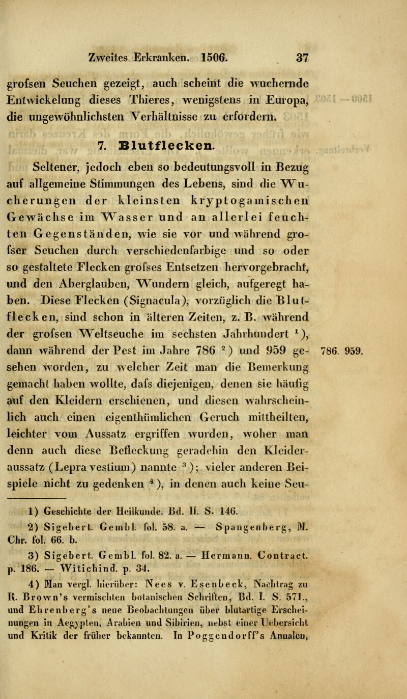 grofsen Seuchen gezeigt, auch scheint die wuchernde Entwickelung dieses Thieres, wenigstens in Europa, die ungewöhnlichsten Verhältnisse zu erfordern. 7. Blutflecken. Seltener, jedoch eben so bedeutungsvoll in Bezug auf allgemeine Stimmungen des Lebens, sind die Wu- cherungen der kleinsten kryptogamischen Gewächse im Wasser und an allerlei feuch- ten Gegenständen, wie sie vor und während gro- fser Seuchen durch verschiedenfarbige und so oder so gestaltete Flecken grofses Entsetzen hervorgebracht, und den Aberglauben, Wundern gleich, aufgeregt ha- ben. Diese Flecken (Signacula), vorzüglich die Blut- flecken, sind schon in älteren Zeiten, z. B. während der grofsen Weltseuche im sechsten Jahrhundert *), dann während der Pest im Jahre 7S6 2) und 959 ge- 786. 959. sehen worden, zu welcher Zeit man die Bemerkung gemacht haben wollte, dafs diejenigen, denen sie häufig auf den Kleidern erschienen, und diesen wahrschein- lich auch einen eigenthümlichen Geruch mittheilten, leichter vom Aussatz ergriffen wurden, woher man denn auch diese Befleckung geradehin den Kleider- aussatz (Lepra vestium) nannte 3); vieler anderen Bei- spiele nicht zu gedenken 4 ), in denen auch keine Seu- 1) Geschichte der Heilkunde. Bd. IL S. 146. 2) Sigebert. Gembl. fol. 58. a. — Spangenberg, M. Chr. fol. 66. b. 3) Sigebert. Gembl. fol. 82. a. — Hermann. Contract. p. 186. — Witichind. p. 34. 4) Man vergl. hierüber: Nees v. Esenbeck, Nachtrag zu R. Brown's vermischten botanischen Schriften, Bd. I. S. 571., und Ehrenberg's neue Beobachtungen über blutartige Erschei- nungen in Aegjplen, Arabien und Sibirien, nebst einer TJi'bersicht und Kritik der früher bekannten. In Poggendorff's Anualen,