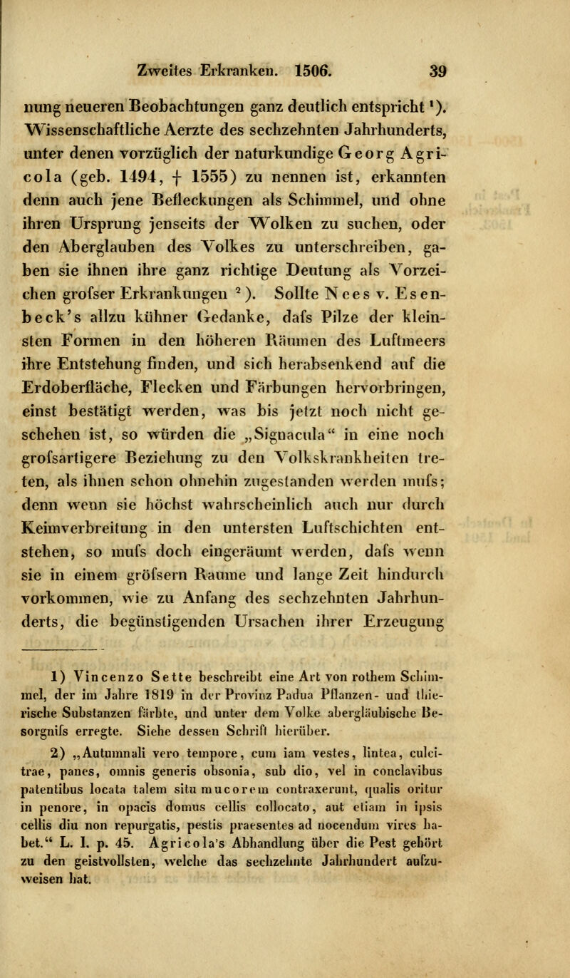 nung neueren Beobachtungen ganz deutlich entsprichtf). Wissenschaftliche Aerzte des sechzehnten Jahrhunderts, unter denen vorzüglich der naturkundige Georg Agri- cola (geb. 1494, f 1555) zu nennen ist, erkannten denn auch jene Befleckungen als Schimmel, und ohne ihren Ursprung jenseits der Wolken zu suchen, oder den Aberglauben des Volkes zu unterschreiben, ga- ben sie ihnen ihre ganz richtige Deutung als Vorzei- chen grofser Erkrankungen 2 ). Sollte Nces v. E s en- beck's allzu kühner Gedanke, dafs Pilze der klein- sten Formen in den höheren Räumen des Luftmeers ihre Entstehung finden, und sich herabsenkend auf die Erdoberfläche, Flecken und Färbungen hervorbringen, einst bestätigt werden, was bis jetzt noch nicht ge- schehen ist, so würden die „Signacula in eine noch grofsartigere Beziehung zu den Volkskrankheiten tre- ten, als ihnen schon ohnehin zugestanden werden mufs; denn wenn sie höchst wahrscheinlich auch nur durch Keimverbreitung in den untersten Luftschichten ent- stehen, so mufs doch eingeräumt werden, dafs wenn sie in einem gröfsern Räume und lange Zeit hindurch vorkommen, wie zu Anfang des sechzehnten Jahrhun- derts, die begünstigenden Ursachen ihrer Erzeugung 1) Vincenzo Sette beschreibt eine Art von rothem Schim- mel, der im Jahre 1819 in der Provinz Padua Pflanzen- und thie- rische Substanzen färbte, und unter dem Volke abergläubische Be- sorgnifs erregte. Siehe dessen Schrifl hierüber. 2) „Autumnali vero tempore, cum iam vestes, lintea, culci- trae, panes, omnis generis obsonia, sub dio, vel in conclavibus patentibus locata talem situ muco rem contraxeruut, qualis oritur in penore, in opacis domus cellis collocato, aut eliam in ipsis cellis diu non repurgatis, pestis praesentes ad nocendum vires ha- bet. L. I. p. 45. Agricola's Abhandlung über die Pest gehört zu den geistvollsten, welche das sechzehnte Jahrhundert aufzu- weisen hat.