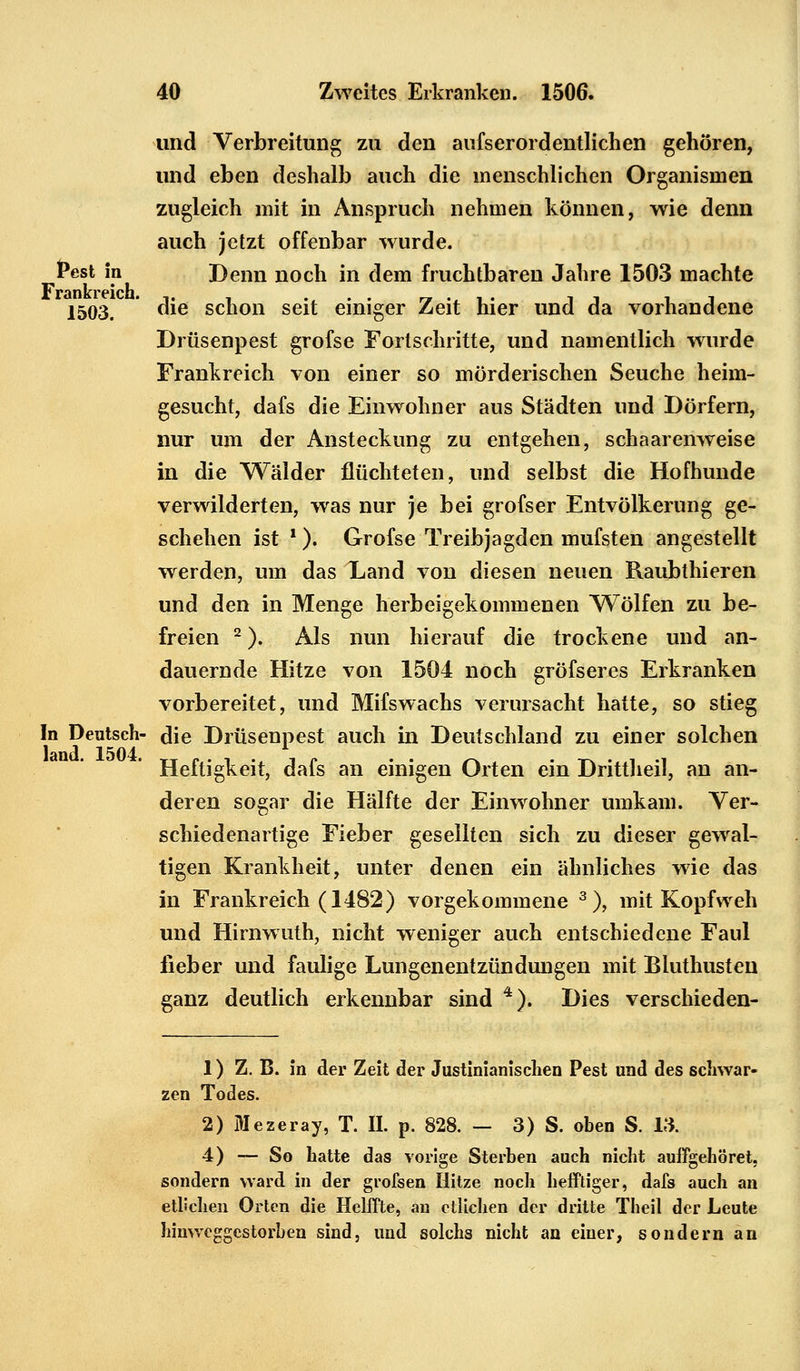 und Verbreitung zu den aufserordentlichen gehören, und eben deshalb auch die menschlichen Organismen zugleich mit in Anspruch nehmen können, wie denn auch jetzt offenbar wurde. fest in Denn noch in dem fruchtbaren Jahre 1503 machte 1503. die schon seit einiger Zeit hier und da vorhandene Drüsenpest grofse Fortschritte, und namentlich wurde Frankreich von einer so mörderischen Seuche heim- gesucht, dafs die Einwohner aus Städten und Dörfern, nur um der Ansteckung zu entgehen, schaarenweise in die Wälder flüchteten, und selbst die Hofhunde verwilderten, was nur je bei grofser Entvölkerung ge- schehen ist 1). Grofse Treibjagden mufsten angestellt werden, um das Xand von diesen neuen Raubthieren und den in Menge herbeigekommenen Wölfen zu be- freien 2). Als nun hierauf die trockene und an- dauernde Hitze von 1504 noch gröfseres Erkranken vorbereitet, und Mifswachs verursacht hatte, so stieg In Deutsch- die Drüsenpest auch in Deutschland zu einer solchen Heftigkeit, dafs an einigen Orten ein Drittheil, an an- deren sogar die Hälfte der Einwohner umkam. Ver- schiedenartige Fieber gesellten sich zu dieser gewal- tigen Krankheit, unter denen ein ähnliches wie das in Frankreich (1482) vorgekommene 3), mit Kopfweh und Hirnwuth, nicht weniger auch entschiedene Faul lieber und faulige Lungenentzündungen mit Bluthusten ganz deutlich erkennbar sind 4). Dies verschieden- 1) Z. B. in der Zeit der Justinianischen Pest und des schwar- zen Todes. 2) Mezeray, T. IL p. 828. — 3) S. oben S. 13. 4) — So hatte das vorige Sterben auch nicht auffgehöret. sondern ward in der grofsen Hitze noch hefftiger, dafs auch an etlichen Orten die Helffte, an etlichen der dritte Theil der Leute hinweggestorben sind, und solchs nicht an einer, sondern an
