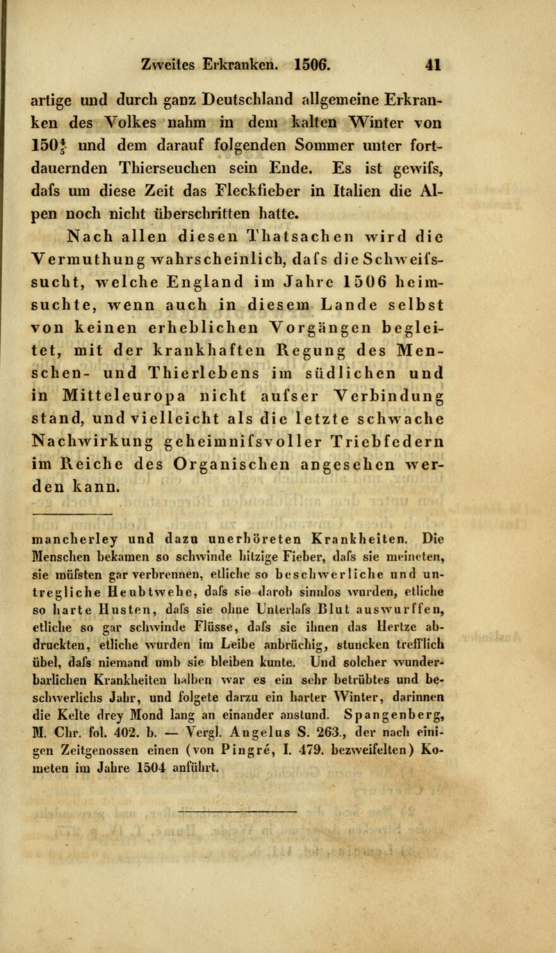 artige und durch gaDZ Deutschland allgemeine Erkran- ken des Volkes nahm in dem kalten Winter von 150* und dem darauf folgenden Sommer unter fort- dauernden Thierseuchen sein Ende. Es ist gewifs, dafs um diese Zeit das Fleckfieber in Italien die Al- pen noch nicht überschritten hatte. Nach allen diesen Thatsachen wird die Vermuthung wahrscheinlich, dafs die Schw eifs- sucht, welche England im Jahre 1506 heim- suchte, wenn auch in diesem Lande selbst von keinen erheblichen Vorgängen beglei- tet, mit der krankhaften Regung des Men- schen- und Thierlebens im südlichen und in Mitteleuropa nicht aufser Verbindung stand, und vielleicht als die letzte schwache Nachwirkung geheimnifsvoller Triebfedern im Reiche des Organischen angesehen wer- den kann. mancherley und dazu unerhöreten Krankheiten. Die Menschen bekamen so schwinde hitzige Fieber, dafs sie meineten, sie müfsten gar verbrennen, etliche so beschwer liehe und un- tregliche Heubtwehe, dafs sie darob sinnlos wurden, etliche so harte Husten, dafs sie ohne Unlerlafs Blut auswurffen, etliche so gar schwinde Flüsse, dafs sie ihnen das Hertze ab- druckten, etliche wurden im Leibe anbrüchig, stuncken trefflich übel, dafs niemand umb sie bleiben kunte. Und solcher wunder- barlichen Krankheiten halben war es ein sehr betrübtes und be- schwerlichs Jahr, und folgete darzu ein harter Winter, darinnen die Kelte drey Mond lang an einander anstund. Spangenberg, M. Chr. fol. 402. b. — Vergl. Angelus S. 263., der nach eini- gen Zeitgenossen einen (von Pingre, I. 479. bezweifelten) Ko- meten im Jahre 1504 anführt.