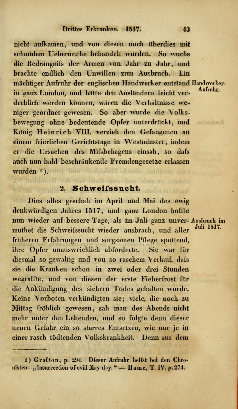 nicht aufkamen, und von diesen noch überdies mit schnödem Uebermulhe behandelt wurden. So wuchs die Bedrängnifs der Armen von Jahr zu Jahr, und brachte endlich den Unwillen zum Ausbruch. Ein mächtiger Aufruhr der englischen Handwerker entstand Handwerker- in ganz London, und hätte den Ausländern leichtver- derblich werden können, wären die Verhältnisse we- niger geordnet gewesen. So aber wurde die Volks- bewegung ohne bedeutende Opfer unterdrückt, und König Heinrich VIII. verzieh den Gefangenen an einem feierlichen Gerichtstage in Weslininster, indem er die Ursachen des Mifsbehagens einsah, so dafs auch nun bald beschränkende Fremdengesetze erlassen wurden l). 2. Schweifssucht. Dies alles geschah im April und Mai des ewig denkwürdigen Jahres 1517, und ganz London hoffte nun wieder auf bessere Tage, als im Juli ganz unver- Ausbruch im muthet die Schweifssucht wieder ausbrach, und aller früheren Erfahrungen und sorgsamen Pflege spottend, ihre Opfer unausweichlich abforderte. Sie war für diesmal so gewaltig und von so raschem Verlauf, dafs sie die Kranken schon in zwei oder drei Stunden wegraffte, und von diesen der erste Fieberfrost für die Ankündigung des sichern Todes gehalten wurde. Keine Vorboten verkündigten sie; viele, die noch zu Mittag fröhlich gewesen, sah man des Abends nicht mehr unter den Lebenden, und so folgte denn dieser neuen Gefahr ein so starres Entsetzen, wie nur je in einer rasch tödtenden Volkskrankheit. Denn aus dem 1) Grafton, p. 294. Dieser Aufruhr heifst bei den Chro- nisten: „ Insurrection of evill May day. — Hu nie, T. IV. p.274.