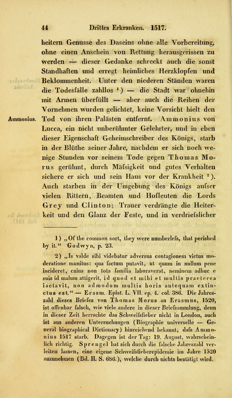 heitern Genüsse des Daseins ohne alle Vorbereitung, ohne einen Anschein von Rettung herausgerissen zu werden — dieser Gedanke schreckt auch die sonst Standhaften und erregt heimliches Herzklopfen und Beklommenheit. Unter den niederen Ständen waren die Todesfälle zahllos l) — die Stadt war ohnehin mit Armen überfüllt — aber auch die Reihen der Vornehmen wurden gelichtet, keine Vorsicht hielt den Ammonius. Tod von ihren Palästen entfernt. Amnion ins von Lucca, ein nicht unberühmter Gelehrter, und in eben dieser Eigenschaft Geheimschreiber des Königs, starb in der Blüthe seiner Jahre, nachdem er sich noch we- nige Stunden vor seinem Tode gegen Thomas Mo- nis gerühmt, durch Mäfsigkeit und gutes Verhalten sichere er sich und sein Haus vor der Krankheit 2). Auch starben in der Umgebung des Königs aufser vielen Rittern, Beamten und Hofleuten die Lords Grey und Clinton; Trauer verdrängte die Heiter- keit und den Glanz der Feste, und in verdriefslicher 1) „ Of the common sort, they vvere numberlefs, that perished by it. Godwyn, p. 23. 2) „Is valde sibi videbatur adversus contagionem victus mo- deratione munitus: qua factum putavit, ut quum in null um pene ineideret, cuius non tota familia laboraverat, neminem adhuc e suis id malum attigerit, id quod et mihi et multis praeterea iaetavit, non admodum multis horis antequam extin- ctus est. — Er asm. Epist. L. VII. ep, 4. col. 386. Die Jahres- zahl dieses Briefes von Thomas Morus an Erasmus, 1520, ist offenbar falsch, wie viele andere in dieser Briefsammlung, denn in dieser Zeit herrschte das Schweifsfieber nicht in London, auch ist aus anderen Untersuchungen (Biographie universelle — Ge- neral biographical Dictionary) hinreichend bekannt, dafs Ammo- nius 1517 starb. Dagegen ist der Tag: 19. August, wahrschein- lich richtig. Sprengel hat sich durch die falsche Jahreszahl ver- leiten lassen, eine eigene Schweifsfieberepidemie im Jahre 1520 anzunehmen (Bd. II. S. 686.), welche durch nichts bestätigt wird.