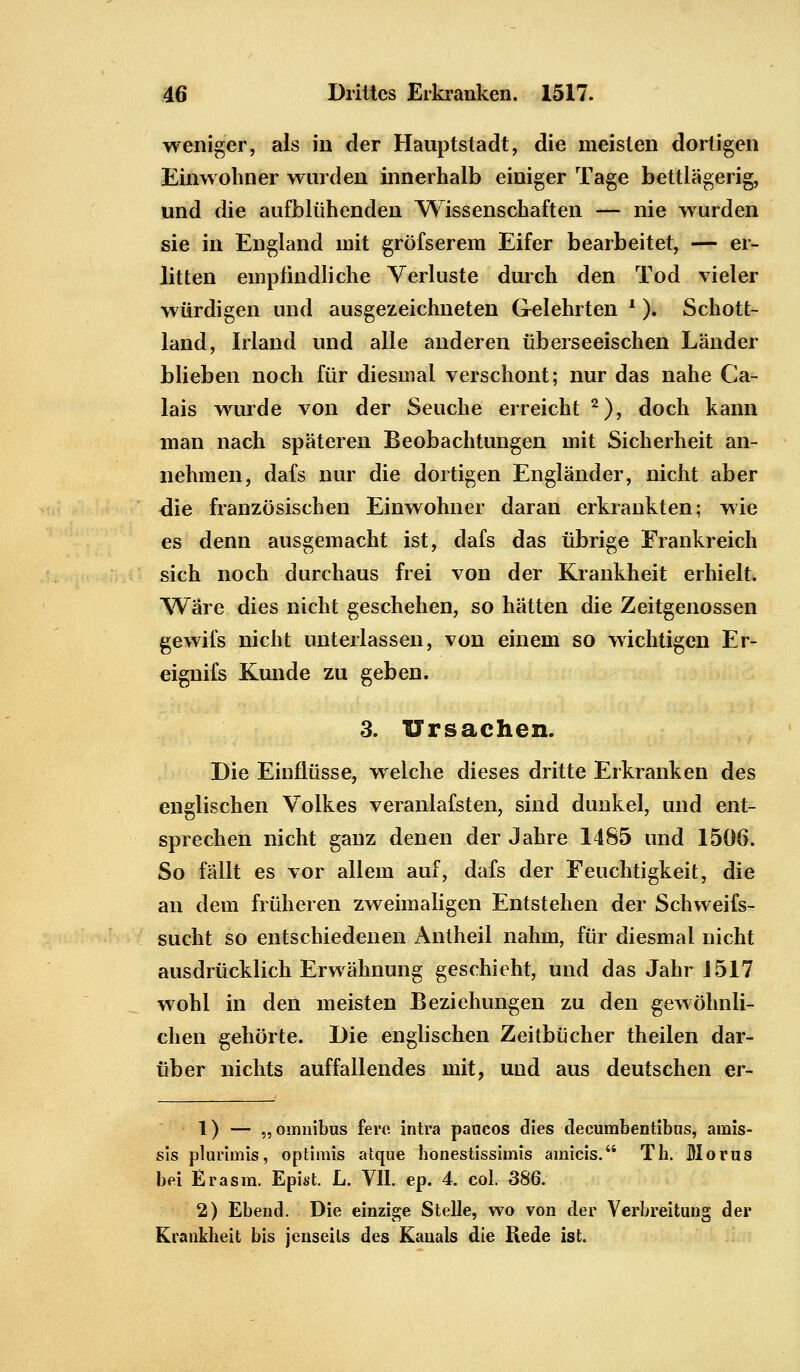 weniger, als in der Hauptstadt, die meisten dortigen Einwohner wurden innerhalb einiger Tage bettlägerig, und die aufblühenden Wissenschaften — nie wurden sie in England mit gröfserem Eifer bearbeitet, — er- litten empfindliche Verluste durch den Tod vieler würdigen und ausgezeichneten Gelehrten ■ ). Schott- land, Irland und alle anderen überseeischen Länder blieben noch für diesmal verschont; nur das nahe Ca- lais wurde von der Seuche erreicht 2), doch kann man nach späteren Beobachtungen mit Sicherheit an- nehmen, dafs nur die dortigen Engländer, nicht aber die französischen Einwohner daran erkrankten; wie es denn ausgemacht ist, dafs das übrige Frankreich sich noch durchaus frei von der Krankheit erhielt. Wäre dies nicht geschehen, so hätten die Zeitgenossen gewifs nicht unterlassen, von einem so wichtigen Er- eignifs Kunde zu geben. 3. Ursachen. Die Einflüsse, welche dieses dritte Erkranken des englischen Volkes veranlafsten, sind dunkel, und ent- sprechen nicht ganz denen der Jahre 14S5 und 1506. So fällt es vor allem auf, dafs der Feuchtigkeit, die an dem früheren zweimaligen Entstehen der Schweifs- sucht so entschiedenen Antheil nahm, für diesmal nicht ausdrücklich Erwähnung geschieht, und das Jahr 1517 wohl in den meisten Beziehungen zu den gewöhnli- chen gehörte. Die englischen Zeitbücher theilen dar- über nichts auffallendes mit, und aus deutschen er- 1) — „omnibus fero intra paucos dies decumbentibus, amis- sis plurimis, optimis atque honestissimis amicis. Th. Mortis bei Er asm. Epist. L. VII. ep. 4. col. 386. 2) Ebend. Die einzige Stelle, wo von der Verbreitung der Krankheit bis jenseits des Kanals die Rede ist.