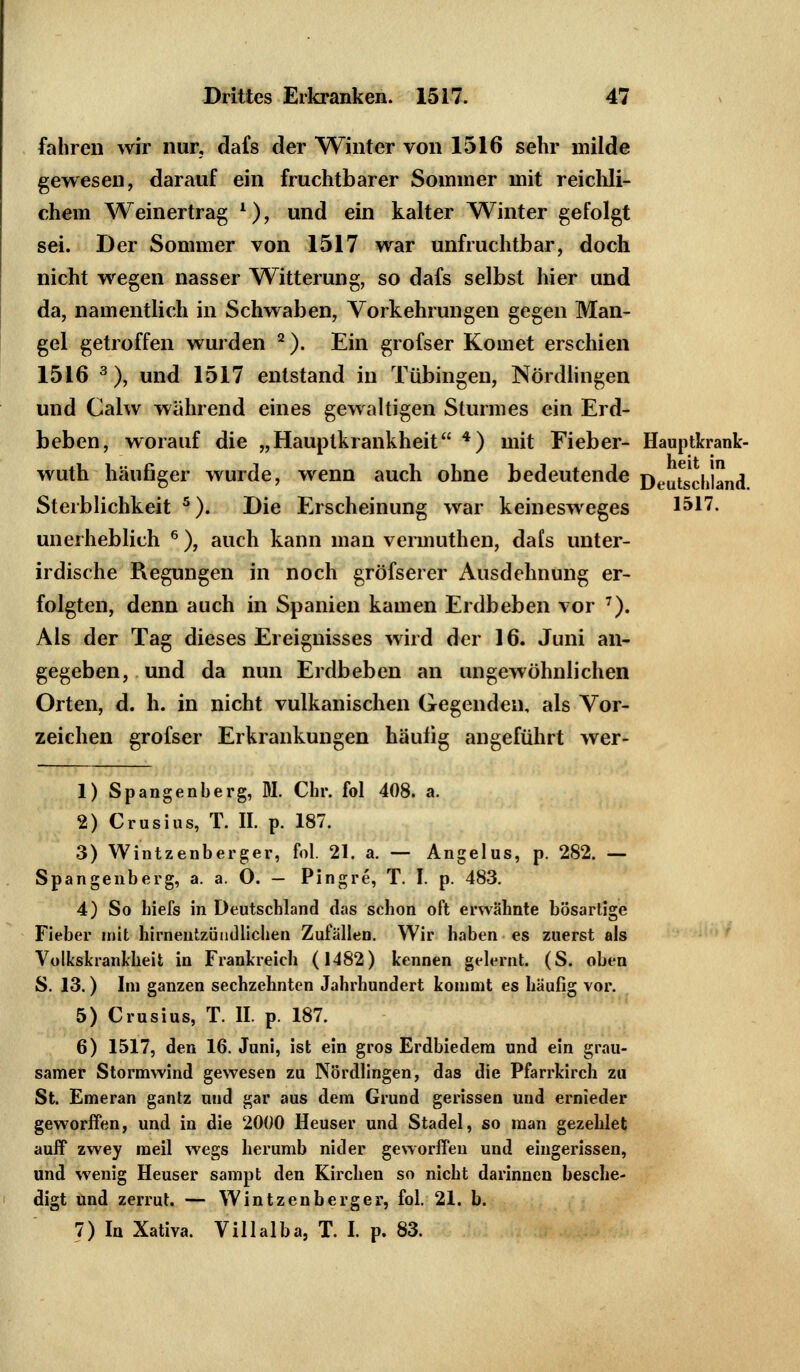 fahren wir nur, dafs der Winter von 1516 sehr milde gewesen, darauf ein fruchtbarer Sommer mit reichli- chem Weinertrag *), und ein kalter Winter gefolgt sei. Der Sommer von 1517 war unfruchtbar, doch nicht wegen nasser Witterung, so dafs selbst hier und da, namentlich in Schwaben, Vorkehrungen gegen Man- gel getroffen wurden 2). Ein grofser Komet erschien 1516 3), und 1517 entstand in Tübingen, Nördlingen und Calw während eines gewaltigen Sturmes ein Erd- beben, worauf die „Hauptkrankheit 4) mit Fieber- Hauptkrank- wuth häufiger wurde, wenn auch ohne bedeutende Deutschland Sterblichkeit 5). Die Erscheinung war keinesweges 1517. unerheblich 6 ), auch kann man vermuthen, dafs unter- irdische Regungen in noch gröfserer Ausdehnung er- folgten, denn auch in Spanien kamen Erdbeben vor 7). Als der Tag dieses Ereignisses wird der 16. Juni an- gegeben, und da nun Erdbeben an ungewöhnlichen Orten, d. h. in nicht vulkanischen Gegenden, als Vor- zeichen grofser Erkrankungen häufig angeführt wer- 1) Spangenberg, M. Chr. fol 408. a. 2) Crusius, T. II. p. 187. 3) Wintzenberger, fol. 21. a. — Angelus, p. 282. — Spangenberg, a. a. O. — Pingre, T. I. p. 483. 4) So hiefs in Deutschland das schon oft erwähnte bösartige Fieber mit hirneutzündliclien Zufällen. Wir haben es zuerst als Volkskrankheit in Frankreich (1482) kennen gelernt. (S. oben S. 13.) Im ganzen sechzehnten Jahrhundert kommt es häufig vor. 5) Crusius, T. II. p. 187. 6) 1517, den 16. Juni, ist ein gros Erdbiedem und ein grau- samer Stormwind gewesen zu Nördlingen, das die Pfarrkirch zu St. Emeran gantz und gar aus dem Grund gerissen und ernieder geworffen, und in die 2000 Heuser und Stadel, so man gezehlet auff zwey meil wegs herumb nid er geworffen und eingerissen, und wenig Heuser sampt den Kirchen so nicht darinnen besche- digt und zerrut. — Wintzenberger, fol. 21. b. 7) In Xativa. Villalba, T. I. p. 83.