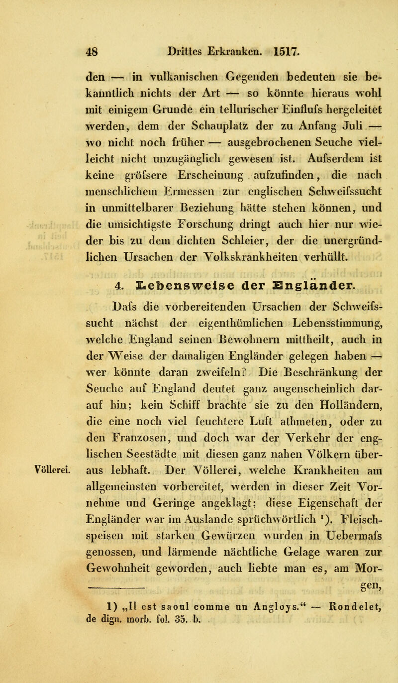den — in vulkanischen Gegenden bedeuten sie be- kanntlich nichts der Art —- so könnte hieraus wohl mit einigem Grunde ein tellurischer Einflufs hergeleitet werden, dem der Schauplatz der zu Anfang Juli — wo nicht noch früher — atisgebrochenen Seuche viel- leicht nicht unzugänglich gewesen ist. Aufserdem ist keine gröfsere Erscheinung aufzufinden, die nach menschlichem Ermessen zur englischen Schweifssucht in unmittelbarer Beziehung hätte stehen können, und die umsichtigste Forschung dringt auch hier nur wie- der bis zu dem dichten Schleier, der die unergründ- lichen Ursachen der Volkskrankheiten verhüllt. 4. Lebensweise der Engländer. Dafs die vorbereitenden Ursachen der Schweifs- sucht nächst der eigenthümlichen Lebensstimmung, welche England seinen Bewohnern mittheilt, auch in der Weise der damaligen Engländer gelegen haben — wer könnte daran zweifeln? Die Beschränkung der Seuche auf England deutet ganz augenscheinlich dar- auf hin; kein Schiff brachte sie zu den Holländern, die eine noch viel feuchtere Luft athmeten, oder zu den Franzosen, und doch war der Verkehr der eng- lischen Seestädte mit diesen ganz nahen Völkern über- Völlerei, aus lebhaft. Der Völlerei, welche Krankheiten am allgemeinsten vorbereitet, werden in dieser Zeit Vor- nehme und Geringe angeklagt; diese Eigenschaft der Engländer war im Auslande sprüchwörtlich f). Fleisch- speisen mit starken Gewürzen wurden in Uebermafs genossen, und lärmende nächtliche Gelage waren zur Gewohnheit geworden, auch liebte man es, am Mor- gen, 1) „II est saoul corarae an Angloys. — Rondelet, de dign. morb. fol. 35. b.